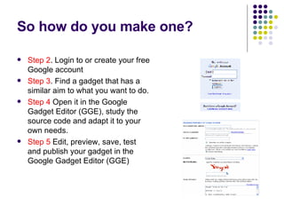 So how do you make one? Step 2 . Login to or create your free Google account Step 3 . Find a gadget that has a similar aim to what you want to do. Step 4  Open it in the Google Gadget Editor (GGE), study the source code and adapt it to your own needs. Step 5  Edit, preview, save, test and publish your gadget in the Google Gadget Editor (GGE) 