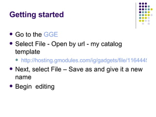 Getting started Go to the  GGE Select File - Open by url - my catalog template http://hosting.gmodules.com/ig/gadgets/file/116444596163220004073/catalog1.xml Next, select File – Save as and give it a new name Begin  editing  