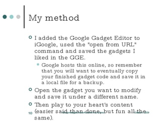 My method I added the Google Gadget Editor to iGoogle, used the "open from URL" command and saved the gadgets I liked in the GGE. Google hosts this online, so remember that you will want to eventually copy your finished gadget code and save it in a local file for a backup. Open the gadget you want to modify and save it under a different name. Then play to your heart's content (easier said than done, but fun all the same). October 1, 2009 iGoogle Gadgets: More Access to Your Library 