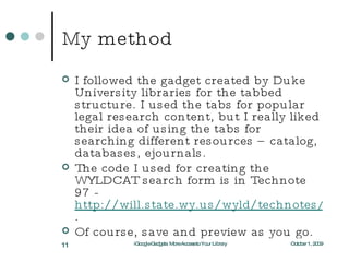 My method I followed the gadget created by Duke University libraries for the tabbed structure. I used the tabs for popular legal research content, but I really liked their idea of using the tabs for searching different resources – catalog, databases, ejournals. The code I used for creating the WYLDCAT search form is in Technote 97 -  http://will.state.wy.us/wyld/technotes/note097.html . Of course, save and preview as you go. October 1, 2009 iGoogle Gadgets: More Access to Your Library 