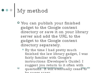 My method You can publish your finished gadget to the Google content directory or save it on your library server and add the URL to the gadget to the Google content directory separately. By the time I had pretty much finished the law library gadget, I was fairly familiar with Google's instructions (Developer's Guide). I suggest you return to it often with questions. It will eventually cease to be super scary. October 1, 2009 iGoogle Gadgets: More Access to Your Library 