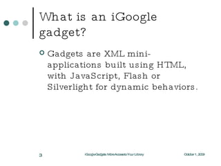 What is an iGoogle gadget? Gadgets are XML mini-applications built using HTML, with JavaScript, Flash or Silverlight for dynamic behaviors. October 1, 2009 iGoogle Gadgets: More Access to Your Library 