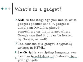 What’s in a gadget? XML  is the language you use to write gadget specifications. A gadget is simply an XML file, placed somewhere on the internet where Google can find it (it can be hosted by Google, as well). The content of a gadget is typically written in  HTML . JavaScript  is a scripting language you can use to add dynamic behavior to your gadgets. October 1, 2009 iGoogle Gadgets: More Access to Your Library 