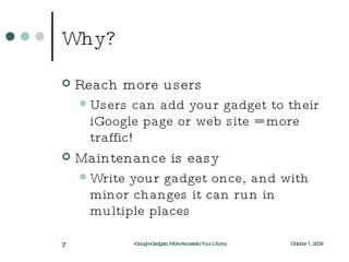 Why? Reach more users Users can add your gadget to their iGoogle page or web site = more traffic! Maintenance is easy Write your gadget once, and with minor changes it can run in multiple places October 1, 2009 iGoogle Gadgets: More Access to Your Library 