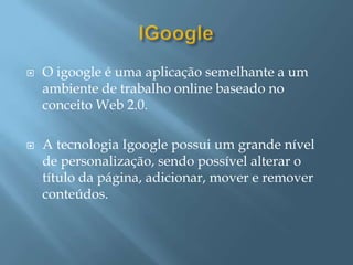   O igoogle é uma aplicação semelhante a um
    ambiente de trabalho online baseado no
    conceito Web 2.0.

   A tecnologia Igoogle possui um grande nível
    de personalização, sendo possível alterar o
    título da página, adicionar, mover e remover
    conteúdos.
 