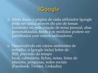    Além disso, a página de cada utilizador Igoogle
    pode ser única através do uso de temas
    existentes ou pela criação de tema pessoal, abas
    personalizadas, feeds e os módulos podem ser
    partilhados com outros utilizadores.

   Desenvolvido em vários ambientes de
    trabalho, o Igoogle inclui leitor de
    RSS, previsão do tempo
    local, calendário, fichas, notas, listas de
    afazeres, pesquisas, redes sociais
    (Facebook, Twitter, Linkedin)
 