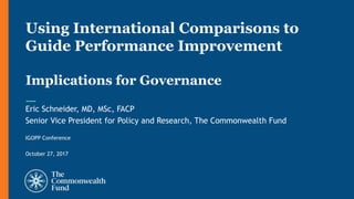 Eric Schneider, MD, MSc, FACP
Senior Vice President for Policy and Research, The Commonwealth Fund
IGOPP Conference
October 27, 2017
Using International Comparisons to
Guide Performance Improvement
Implications for Governance
 