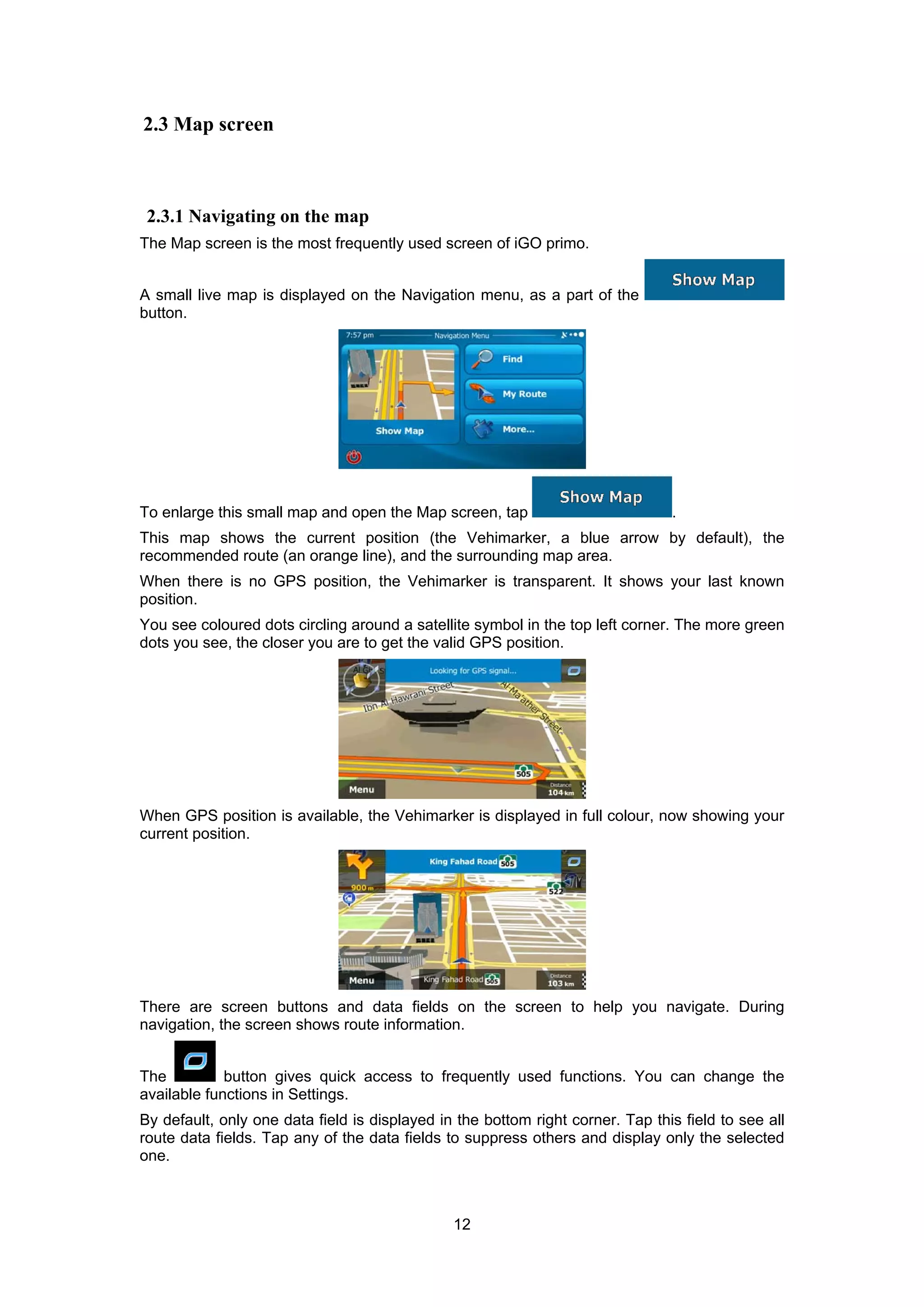 12
2.3 Map screen
2.3.1 Navigating on the map
The Map screen is the most frequently used screen of iGO primo.
A small live map is displayed on the Navigation menu, as a part of the
button.
To enlarge this small map and open the Map screen, tap .
This map shows the current position (the Vehimarker, a blue arrow by default), the
recommended route (an orange line), and the surrounding map area.
When there is no GPS position, the Vehimarker is transparent. It shows your last known
position.
You see coloured dots circling around a satellite symbol in the top left corner. The more green
dots you see, the closer you are to get the valid GPS position.
When GPS position is available, the Vehimarker is displayed in full colour, now showing your
current position.
There are screen buttons and data fields on the screen to help you navigate. During
navigation, the screen shows route information.
The button gives quick access to frequently used functions. You can change the
available functions in Settings.
By default, only one data field is displayed in the bottom right corner. Tap this field to see all
route data fields. Tap any of the data fields to suppress others and display only the selected
one.
 