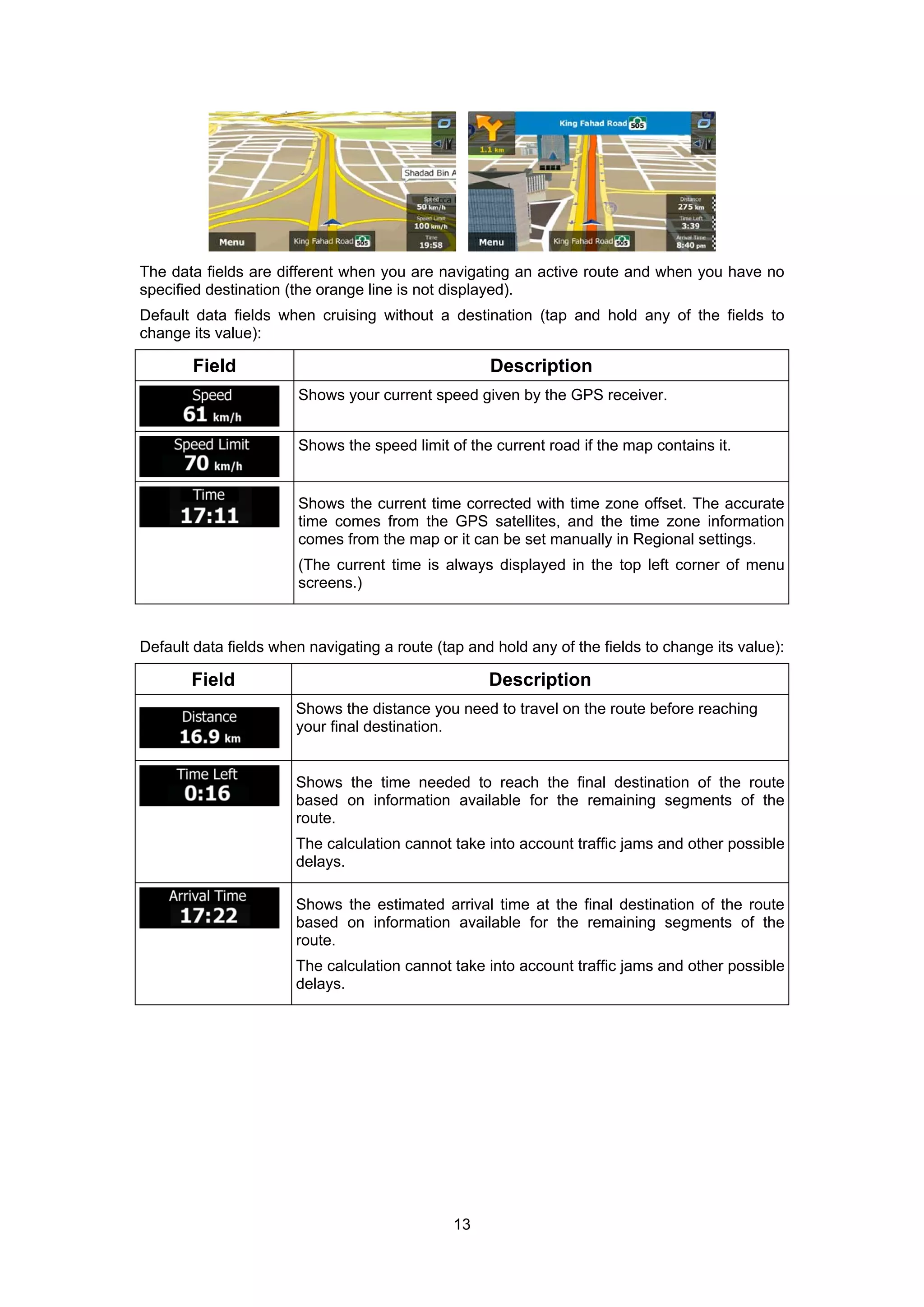 13
The data fields are different when you are navigating an active route and when you have no
specified destination (the orange line is not displayed).
Default data fields when cruising without a destination (tap and hold any of the fields to
change its value):
Field Description
Shows your current speed given by the GPS receiver.
Shows the speed limit of the current road if the map contains it.
Shows the current time corrected with time zone offset. The accurate
time comes from the GPS satellites, and the time zone information
comes from the map or it can be set manually in Regional settings.
(The current time is always displayed in the top left corner of menu
screens.)
Default data fields when navigating a route (tap and hold any of the fields to change its value):
Field Description
Shows the distance you need to travel on the route before reaching
your final destination.
Shows the time needed to reach the final destination of the route
based on information available for the remaining segments of the
route.
The calculation cannot take into account traffic jams and other possible
delays.
Shows the estimated arrival time at the final destination of the route
based on information available for the remaining segments of the
route.
The calculation cannot take into account traffic jams and other possible
delays.
 