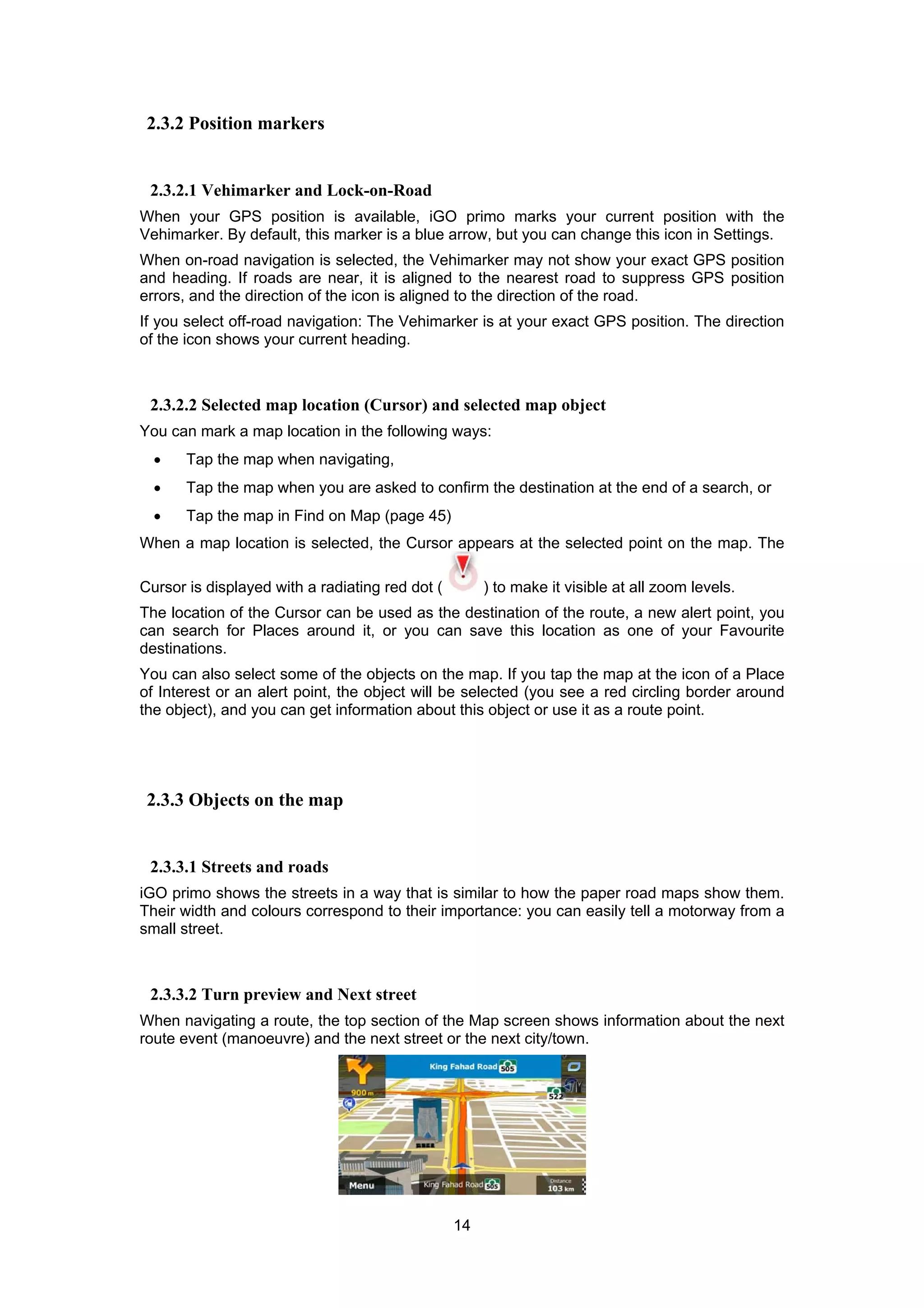 14
2.3.2 Position markers
2.3.2.1 Vehimarker and Lock-on-Road
When your GPS position is available, iGO primo marks your current position with the
Vehimarker. By default, this marker is a blue arrow, but you can change this icon in Settings.
When on-road navigation is selected, the Vehimarker may not show your exact GPS position
and heading. If roads are near, it is aligned to the nearest road to suppress GPS position
errors, and the direction of the icon is aligned to the direction of the road.
If you select off-road navigation: The Vehimarker is at your exact GPS position. The direction
of the icon shows your current heading.
2.3.2.2 Selected map location (Cursor) and selected map object
You can mark a map location in the following ways:
• Tap the map when navigating,
• Tap the map when you are asked to confirm the destination at the end of a search, or
• Tap the map in Find on Map (page 45)
When a map location is selected, the Cursor appears at the selected point on the map. The
Cursor is displayed with a radiating red dot ( ) to make it visible at all zoom levels.
The location of the Cursor can be used as the destination of the route, a new alert point, you
can search for Places around it, or you can save this location as one of your Favourite
destinations.
You can also select some of the objects on the map. If you tap the map at the icon of a Place
of Interest or an alert point, the object will be selected (you see a red circling border around
the object), and you can get information about this object or use it as a route point.
2.3.3 Objects on the map
2.3.3.1 Streets and roads
iGO primo shows the streets in a way that is similar to how the paper road maps show them.
Their width and colours correspond to their importance: you can easily tell a motorway from a
small street.
2.3.3.2 Turn preview and Next street
When navigating a route, the top section of the Map screen shows information about the next
route event (manoeuvre) and the next street or the next city/town.
 