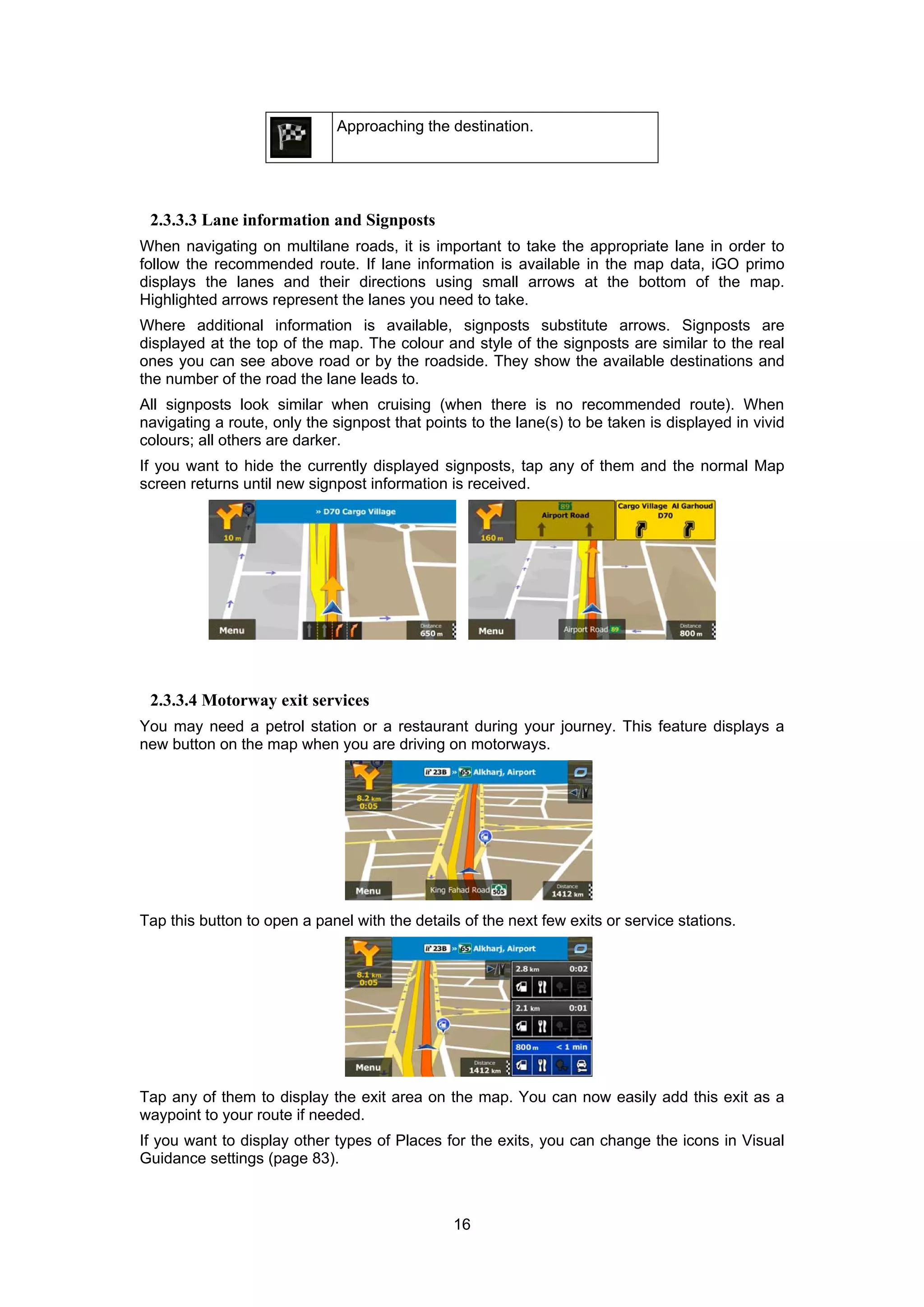 16
Approaching the destination.
2.3.3.3 Lane information and Signposts
When navigating on multilane roads, it is important to take the appropriate lane in order to
follow the recommended route. If lane information is available in the map data, iGO primo
displays the lanes and their directions using small arrows at the bottom of the map.
Highlighted arrows represent the lanes you need to take.
Where additional information is available, signposts substitute arrows. Signposts are
displayed at the top of the map. The colour and style of the signposts are similar to the real
ones you can see above road or by the roadside. They show the available destinations and
the number of the road the lane leads to.
All signposts look similar when cruising (when there is no recommended route). When
navigating a route, only the signpost that points to the lane(s) to be taken is displayed in vivid
colours; all others are darker.
If you want to hide the currently displayed signposts, tap any of them and the normal Map
screen returns until new signpost information is received.
2.3.3.4 Motorway exit services
You may need a petrol station or a restaurant during your journey. This feature displays a
new button on the map when you are driving on motorways.
Tap this button to open a panel with the details of the next few exits or service stations.
Tap any of them to display the exit area on the map. You can now easily add this exit as a
waypoint to your route if needed.
If you want to display other types of Places for the exits, you can change the icons in Visual
Guidance settings (page 83).
 
