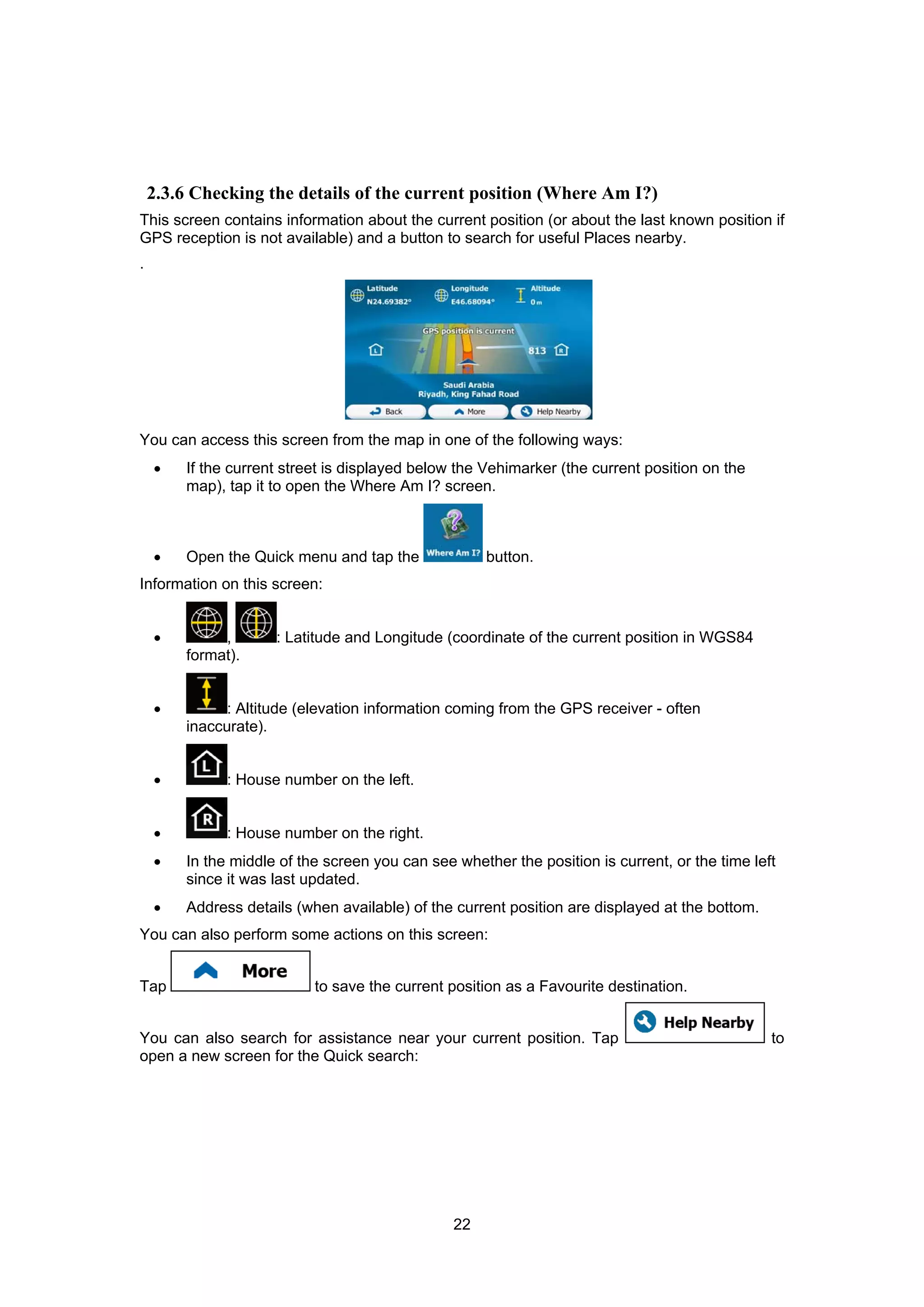 22
2.3.6 Checking the details of the current position (Where Am I?)
This screen contains information about the current position (or about the last known position if
GPS reception is not available) and a button to search for useful Places nearby.
.
You can access this screen from the map in one of the following ways:
• If the current street is displayed below the Vehimarker (the current position on the
map), tap it to open the Where Am I? screen.
• Open the Quick menu and tap the button.
Information on this screen:
• , : Latitude and Longitude (coordinate of the current position in WGS84
format).
• : Altitude (elevation information coming from the GPS receiver - often
inaccurate).
• : House number on the left.
• : House number on the right.
• In the middle of the screen you can see whether the position is current, or the time left
since it was last updated.
• Address details (when available) of the current position are displayed at the bottom.
You can also perform some actions on this screen:
Tap to save the current position as a Favourite destination.
You can also search for assistance near your current position. Tap to
open a new screen for the Quick search:
 