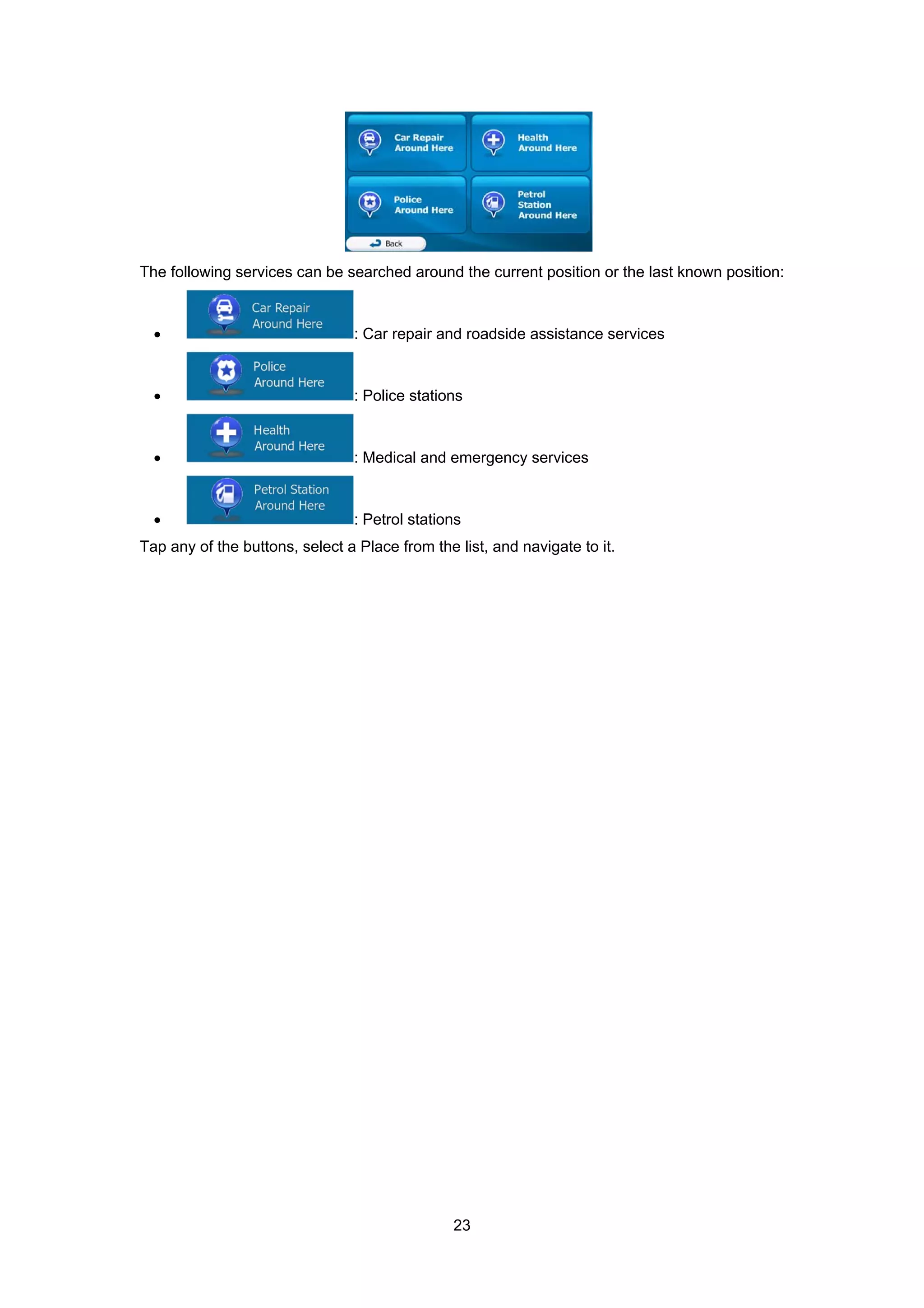 23
The following services can be searched around the current position or the last known position:
• : Car repair and roadside assistance services
• : Police stations
• : Medical and emergency services
• : Petrol stations
Tap any of the buttons, select a Place from the list, and navigate to it.
 