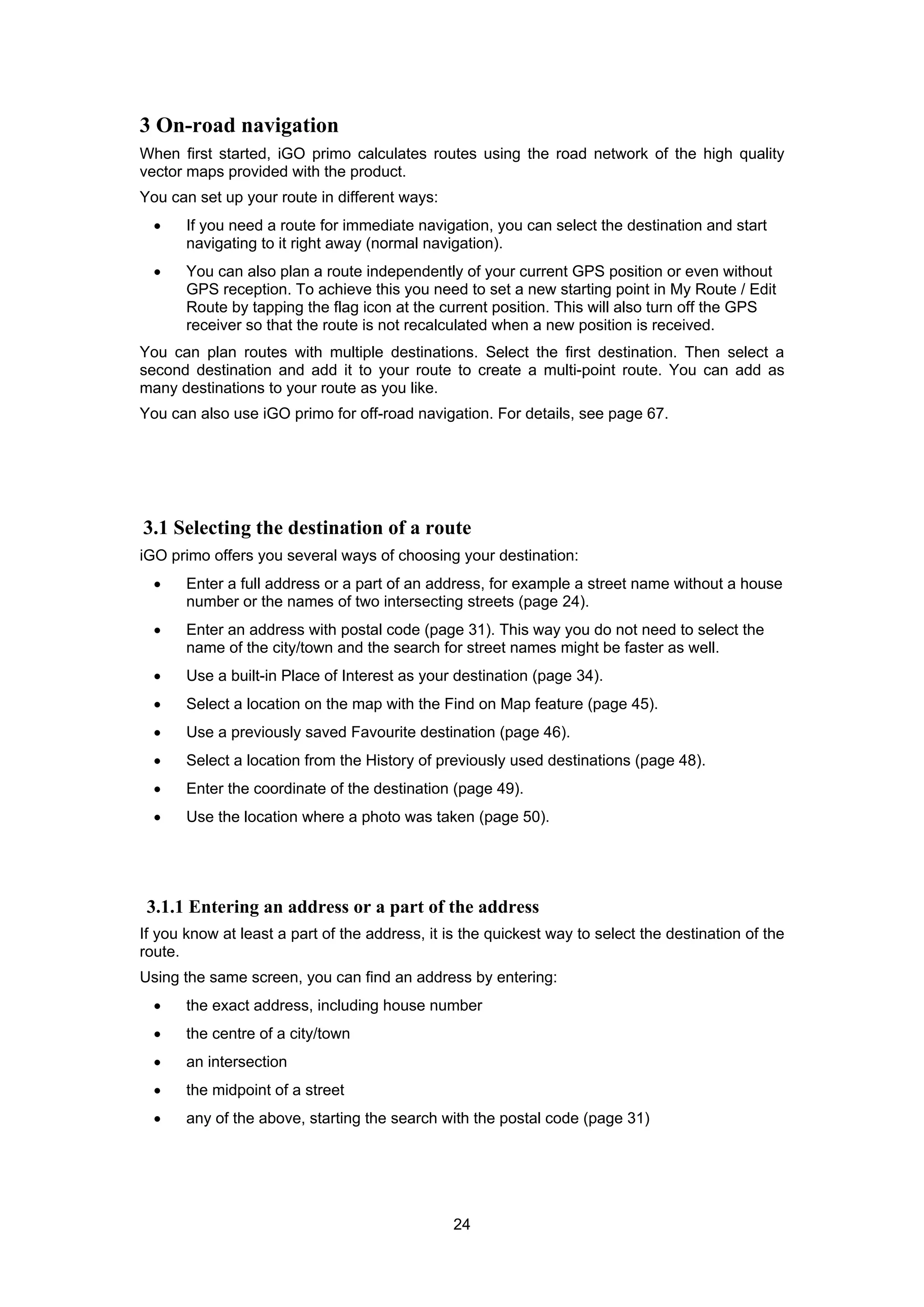 24
3 On-road navigation
When first started, iGO primo calculates routes using the road network of the high quality
vector maps provided with the product.
You can set up your route in different ways:
• If you need a route for immediate navigation, you can select the destination and start
navigating to it right away (normal navigation).
• You can also plan a route independently of your current GPS position or even without
GPS reception. To achieve this you need to set a new starting point in My Route / Edit
Route by tapping the flag icon at the current position. This will also turn off the GPS
receiver so that the route is not recalculated when a new position is received.
You can plan routes with multiple destinations. Select the first destination. Then select a
second destination and add it to your route to create a multi-point route. You can add as
many destinations to your route as you like.
You can also use iGO primo for off-road navigation. For details, see page 67.
3.1 Selecting the destination of a route
iGO primo offers you several ways of choosing your destination:
• Enter a full address or a part of an address, for example a street name without a house
number or the names of two intersecting streets (page 24).
• Enter an address with postal code (page 31). This way you do not need to select the
name of the city/town and the search for street names might be faster as well.
• Use a built-in Place of Interest as your destination (page 34).
• Select a location on the map with the Find on Map feature (page 45).
• Use a previously saved Favourite destination (page 46).
• Select a location from the History of previously used destinations (page 48).
• Enter the coordinate of the destination (page 49).
• Use the location where a photo was taken (page 50).
3.1.1 Entering an address or a part of the address
If you know at least a part of the address, it is the quickest way to select the destination of the
route.
Using the same screen, you can find an address by entering:
• the exact address, including house number
• the centre of a city/town
• an intersection
• the midpoint of a street
• any of the above, starting the search with the postal code (page 31)
 
