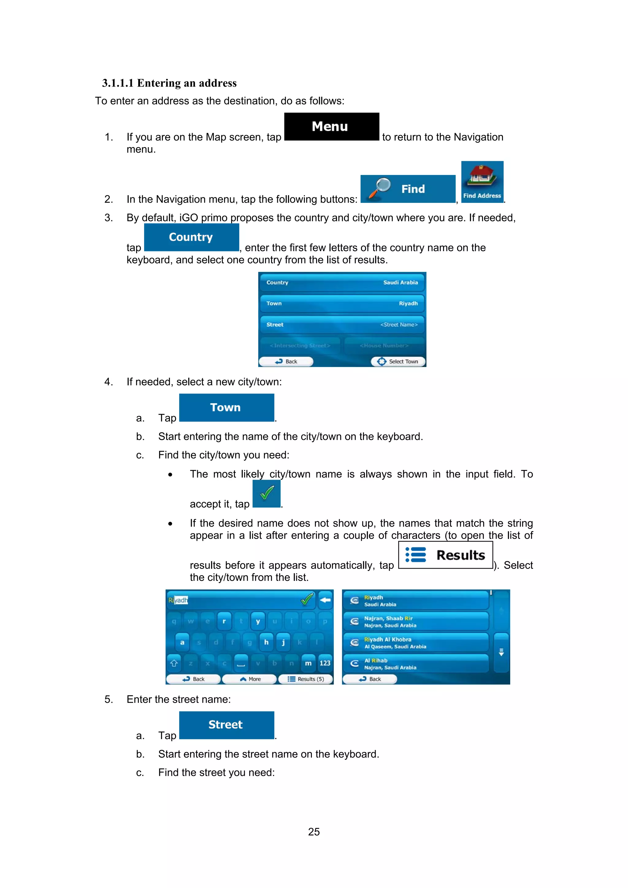 25
3.1.1.1 Entering an address
To enter an address as the destination, do as follows:
1. If you are on the Map screen, tap to return to the Navigation
menu.
2. In the Navigation menu, tap the following buttons: , .
3. By default, iGO primo proposes the country and city/town where you are. If needed,
tap , enter the first few letters of the country name on the
keyboard, and select one country from the list of results.
4. If needed, select a new city/town:
a. Tap .
b. Start entering the name of the city/town on the keyboard.
c. Find the city/town you need:
• The most likely city/town name is always shown in the input field. To
accept it, tap .
• If the desired name does not show up, the names that match the string
appear in a list after entering a couple of characters (to open the list of
results before it appears automatically, tap ). Select
the city/town from the list.
5. Enter the street name:
a. Tap .
b. Start entering the street name on the keyboard.
c. Find the street you need:
 