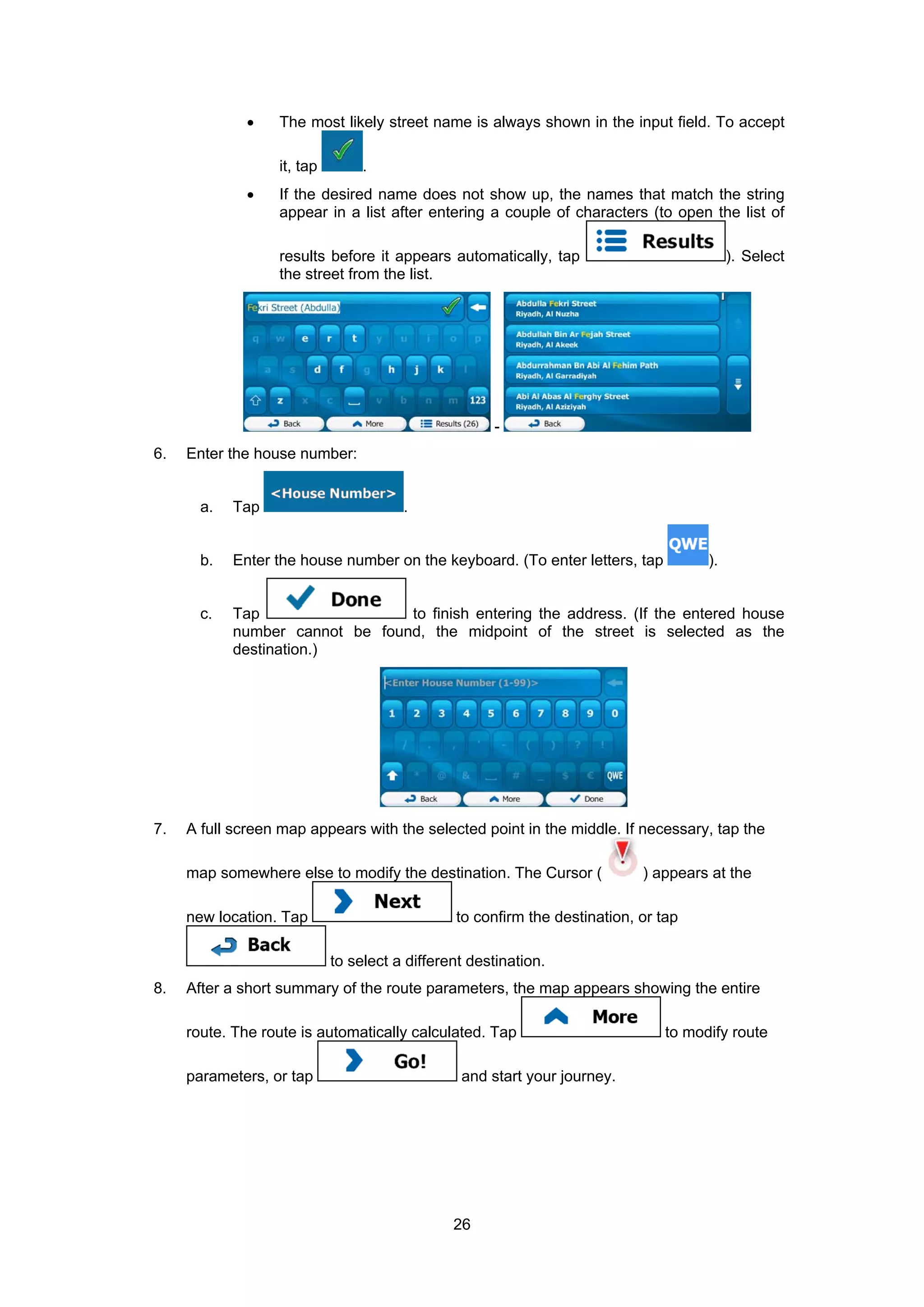 26
• The most likely street name is always shown in the input field. To accept
it, tap .
• If the desired name does not show up, the names that match the string
appear in a list after entering a couple of characters (to open the list of
results before it appears automatically, tap ). Select
the street from the list.
-
6. Enter the house number:
a. Tap .
b. Enter the house number on the keyboard. (To enter letters, tap ).
c. Tap to finish entering the address. (If the entered house
number cannot be found, the midpoint of the street is selected as the
destination.)
7. A full screen map appears with the selected point in the middle. If necessary, tap the
map somewhere else to modify the destination. The Cursor ( ) appears at the
new location. Tap to confirm the destination, or tap
to select a different destination.
8. After a short summary of the route parameters, the map appears showing the entire
route. The route is automatically calculated. Tap to modify route
parameters, or tap and start your journey.
 