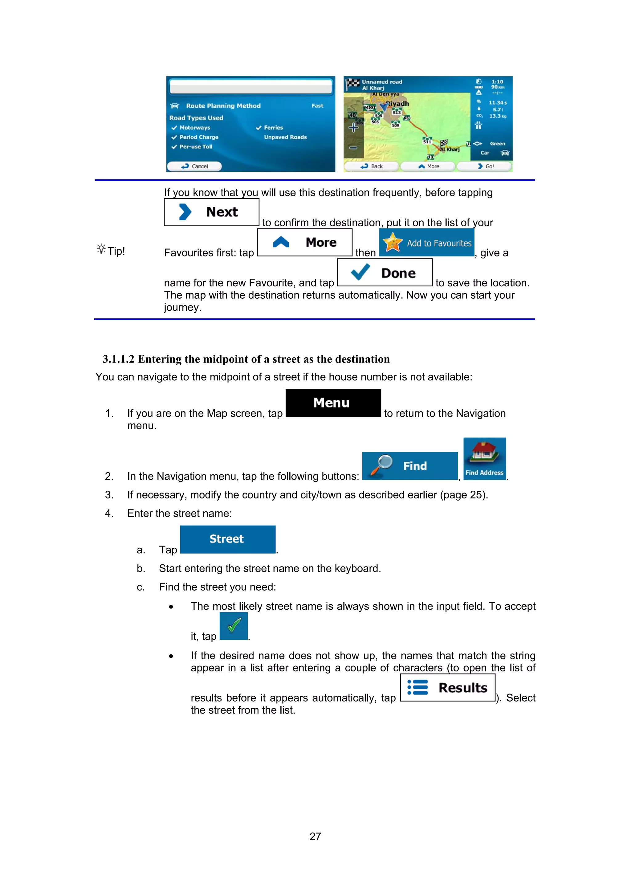 27
Tip!
If you know that you will use this destination frequently, before tapping
to confirm the destination, put it on the list of your
Favourites first: tap then , give a
name for the new Favourite, and tap to save the location.
The map with the destination returns automatically. Now you can start your
journey.
3.1.1.2 Entering the midpoint of a street as the destination
You can navigate to the midpoint of a street if the house number is not available:
1. If you are on the Map screen, tap to return to the Navigation
menu.
2. In the Navigation menu, tap the following buttons: , .
3. If necessary, modify the country and city/town as described earlier (page 25).
4. Enter the street name:
a. Tap .
b. Start entering the street name on the keyboard.
c. Find the street you need:
• The most likely street name is always shown in the input field. To accept
it, tap .
• If the desired name does not show up, the names that match the string
appear in a list after entering a couple of characters (to open the list of
results before it appears automatically, tap ). Select
the street from the list.
 