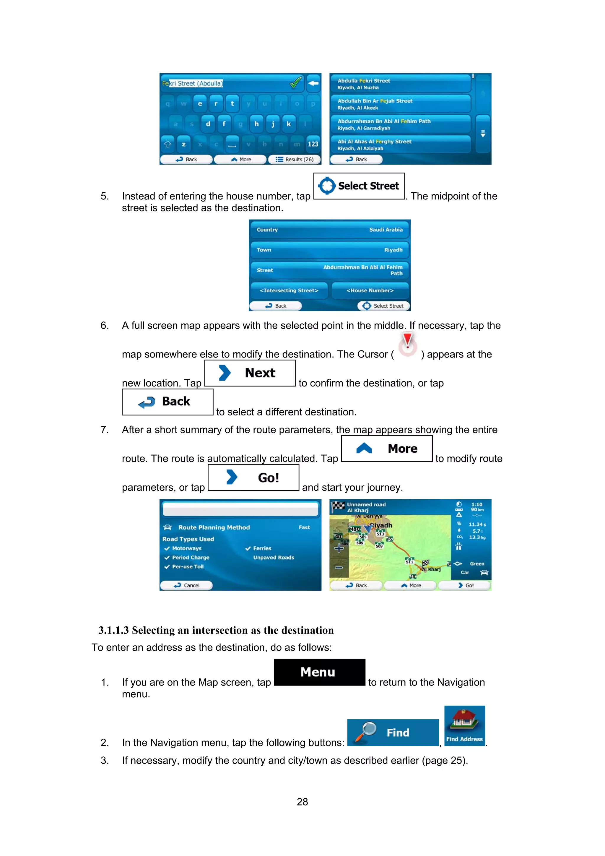 28
5. Instead of entering the house number, tap . The midpoint of the
street is selected as the destination.
6. A full screen map appears with the selected point in the middle. If necessary, tap the
map somewhere else to modify the destination. The Cursor ( ) appears at the
new location. Tap to confirm the destination, or tap
to select a different destination.
7. After a short summary of the route parameters, the map appears showing the entire
route. The route is automatically calculated. Tap to modify route
parameters, or tap and start your journey.
3.1.1.3 Selecting an intersection as the destination
To enter an address as the destination, do as follows:
1. If you are on the Map screen, tap to return to the Navigation
menu.
2. In the Navigation menu, tap the following buttons: , .
3. If necessary, modify the country and city/town as described earlier (page 25).
 