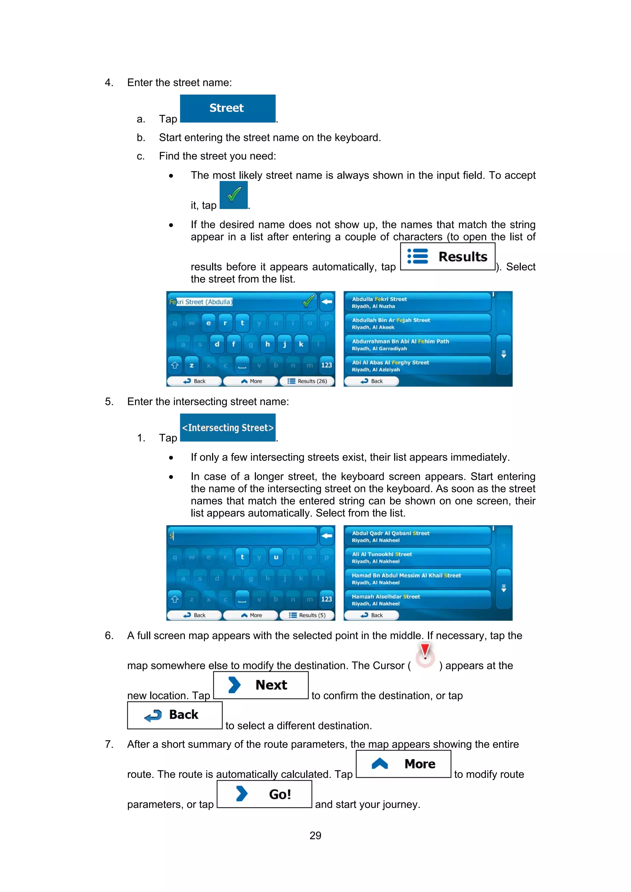 29
4. Enter the street name:
a. Tap .
b. Start entering the street name on the keyboard.
c. Find the street you need:
• The most likely street name is always shown in the input field. To accept
it, tap .
• If the desired name does not show up, the names that match the string
appear in a list after entering a couple of characters (to open the list of
results before it appears automatically, tap ). Select
the street from the list.
5. Enter the intersecting street name:
1. Tap .
• If only a few intersecting streets exist, their list appears immediately.
• In case of a longer street, the keyboard screen appears. Start entering
the name of the intersecting street on the keyboard. As soon as the street
names that match the entered string can be shown on one screen, their
list appears automatically. Select from the list.
6. A full screen map appears with the selected point in the middle. If necessary, tap the
map somewhere else to modify the destination. The Cursor ( ) appears at the
new location. Tap to confirm the destination, or tap
to select a different destination.
7. After a short summary of the route parameters, the map appears showing the entire
route. The route is automatically calculated. Tap to modify route
parameters, or tap and start your journey.
 