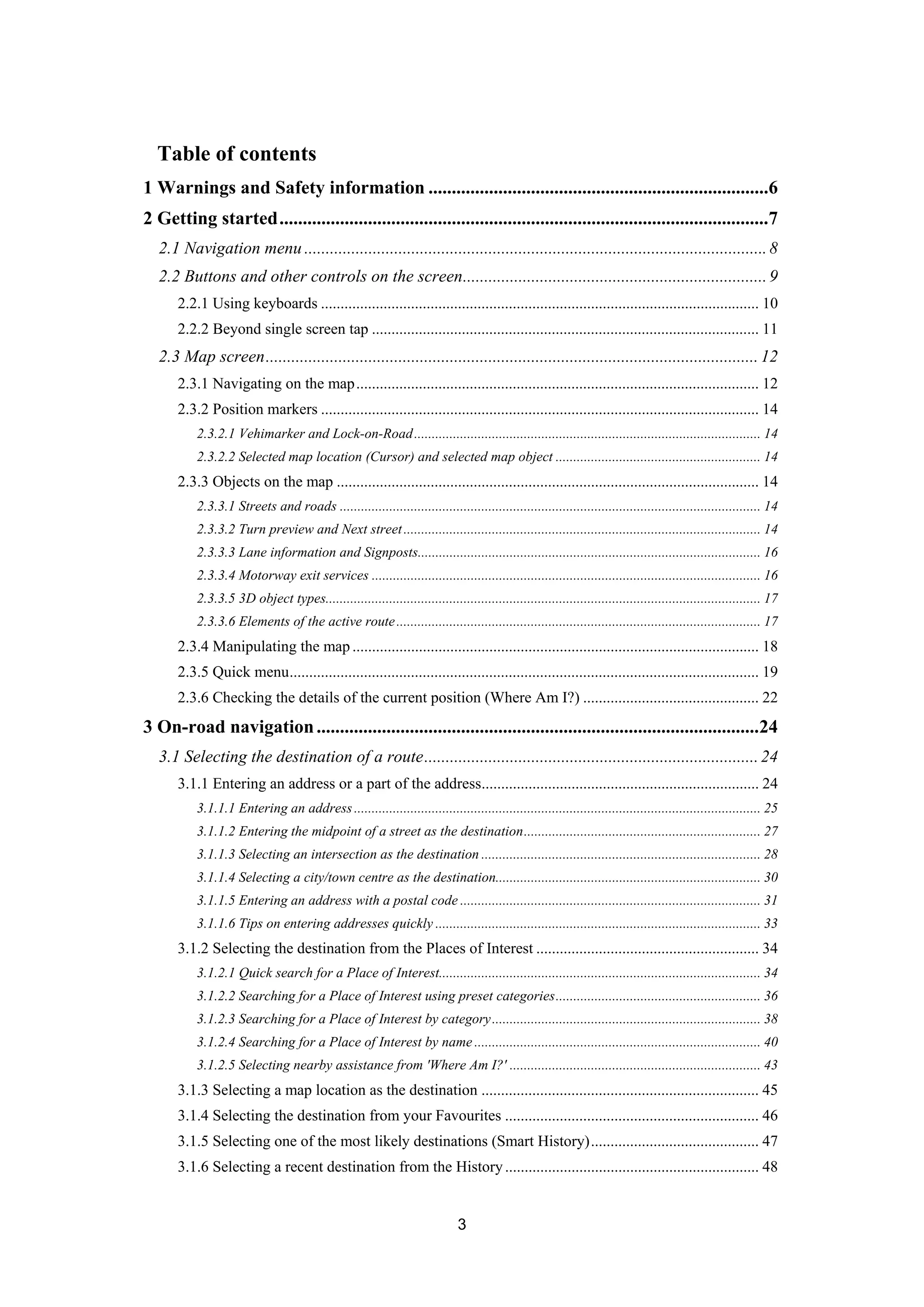 3
Table of contents
1 Warnings and Safety information .........................................................................6 
2 Getting started.........................................................................................................7 
2.1 Navigation menu ............................................................................................................8 
2.2 Buttons and other controls on the screen.......................................................................9 
2.2.1 Using keyboards ................................................................................................................ 10 
2.2.2 Beyond single screen tap ................................................................................................... 11 
2.3 Map screen...................................................................................................................12 
2.3.1 Navigating on the map....................................................................................................... 12 
2.3.2 Position markers ................................................................................................................ 14 
2.3.2.1 Vehimarker and Lock-on-Road.................................................................................................. 14 
2.3.2.2 Selected map location (Cursor) and selected map object .......................................................... 14 
2.3.3 Objects on the map ............................................................................................................ 14 
2.3.3.1 Streets and roads ....................................................................................................................... 14 
2.3.3.2 Turn preview and Next street..................................................................................................... 14 
2.3.3.3 Lane information and Signposts................................................................................................. 16 
2.3.3.4 Motorway exit services .............................................................................................................. 16 
2.3.3.5 3D object types........................................................................................................................... 17 
2.3.3.6 Elements of the active route....................................................................................................... 17 
2.3.4 Manipulating the map ........................................................................................................ 18 
2.3.5 Quick menu........................................................................................................................ 19 
2.3.6 Checking the details of the current position (Where Am I?) ............................................. 22 
3 On-road navigation...............................................................................................24 
3.1 Selecting the destination of a route..............................................................................24 
3.1.1 Entering an address or a part of the address....................................................................... 24 
3.1.1.1 Entering an address................................................................................................................... 25 
3.1.1.2 Entering the midpoint of a street as the destination................................................................... 27 
3.1.1.3 Selecting an intersection as the destination ............................................................................... 28 
3.1.1.4 Selecting a city/town centre as the destination........................................................................... 30 
3.1.1.5 Entering an address with a postal code ..................................................................................... 31 
3.1.1.6 Tips on entering addresses quickly ............................................................................................ 33 
3.1.2 Selecting the destination from the Places of Interest ......................................................... 34 
3.1.2.1 Quick search for a Place of Interest........................................................................................... 34 
3.1.2.2 Searching for a Place of Interest using preset categories.......................................................... 36 
3.1.2.3 Searching for a Place of Interest by category............................................................................ 38 
3.1.2.4 Searching for a Place of Interest by name ................................................................................. 40 
3.1.2.5 Selecting nearby assistance from 'Where Am I?' ....................................................................... 43 
3.1.3 Selecting a map location as the destination ....................................................................... 45 
3.1.4 Selecting the destination from your Favourites ................................................................. 46 
3.1.5 Selecting one of the most likely destinations (Smart History)........................................... 47 
3.1.6 Selecting a recent destination from the History................................................................. 48 
 