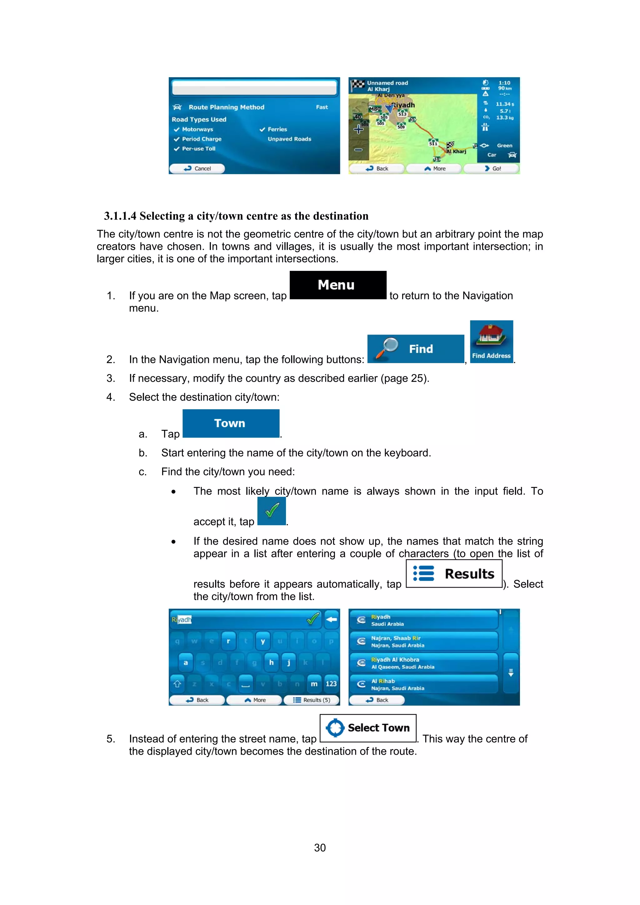30
3.1.1.4 Selecting a city/town centre as the destination
The city/town centre is not the geometric centre of the city/town but an arbitrary point the map
creators have chosen. In towns and villages, it is usually the most important intersection; in
larger cities, it is one of the important intersections.
1. If you are on the Map screen, tap to return to the Navigation
menu.
2. In the Navigation menu, tap the following buttons: , .
3. If necessary, modify the country as described earlier (page 25).
4. Select the destination city/town:
a. Tap .
b. Start entering the name of the city/town on the keyboard.
c. Find the city/town you need:
• The most likely city/town name is always shown in the input field. To
accept it, tap .
• If the desired name does not show up, the names that match the string
appear in a list after entering a couple of characters (to open the list of
results before it appears automatically, tap ). Select
the city/town from the list.
5. Instead of entering the street name, tap . This way the centre of
the displayed city/town becomes the destination of the route.
 