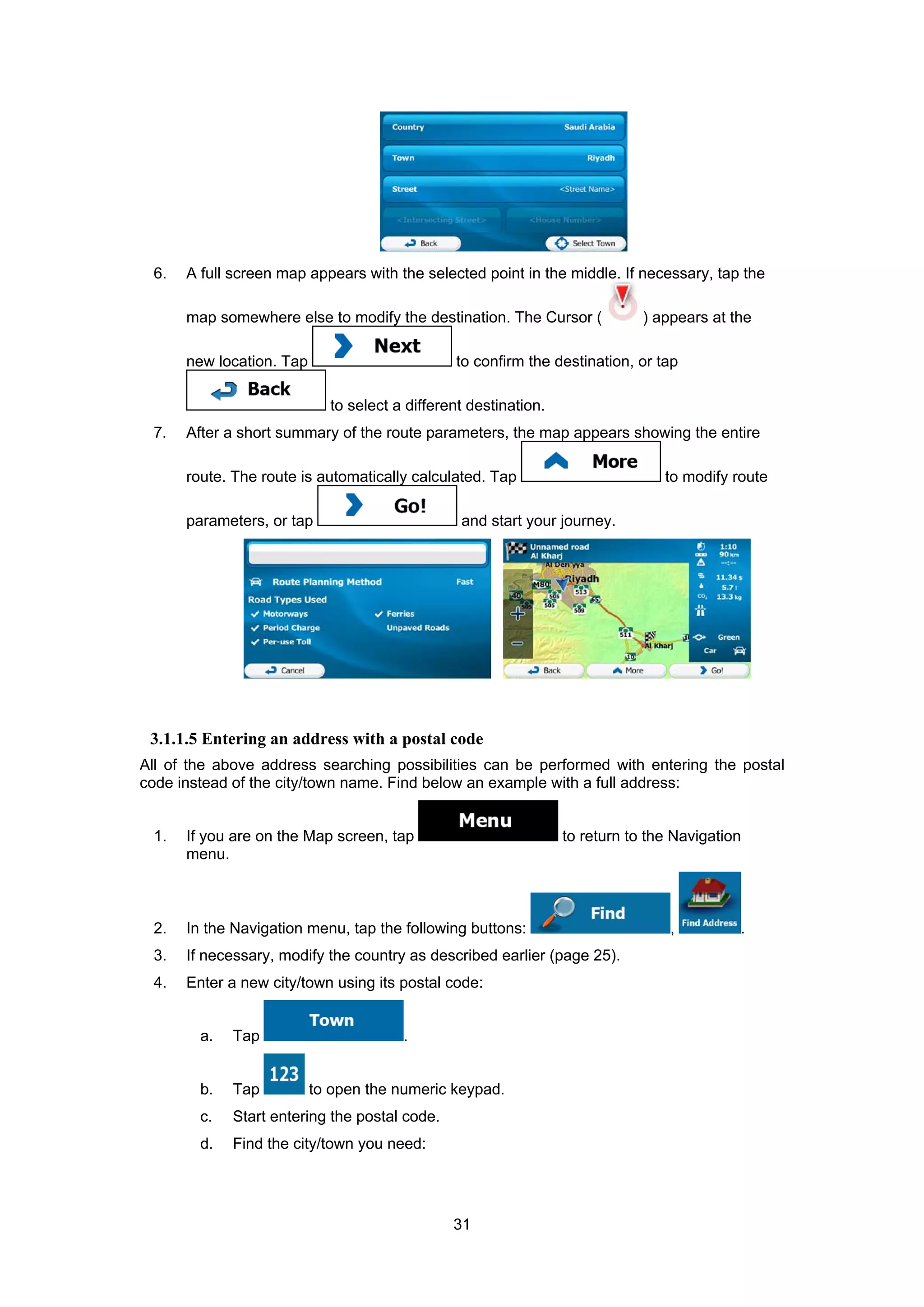 31
6. A full screen map appears with the selected point in the middle. If necessary, tap the
map somewhere else to modify the destination. The Cursor ( ) appears at the
new location. Tap to confirm the destination, or tap
to select a different destination.
7. After a short summary of the route parameters, the map appears showing the entire
route. The route is automatically calculated. Tap to modify route
parameters, or tap and start your journey.
3.1.1.5 Entering an address with a postal code
All of the above address searching possibilities can be performed with entering the postal
code instead of the city/town name. Find below an example with a full address:
1. If you are on the Map screen, tap to return to the Navigation
menu.
2. In the Navigation menu, tap the following buttons: , .
3. If necessary, modify the country as described earlier (page 25).
4. Enter a new city/town using its postal code:
a. Tap .
b. Tap to open the numeric keypad.
c. Start entering the postal code.
d. Find the city/town you need:
 