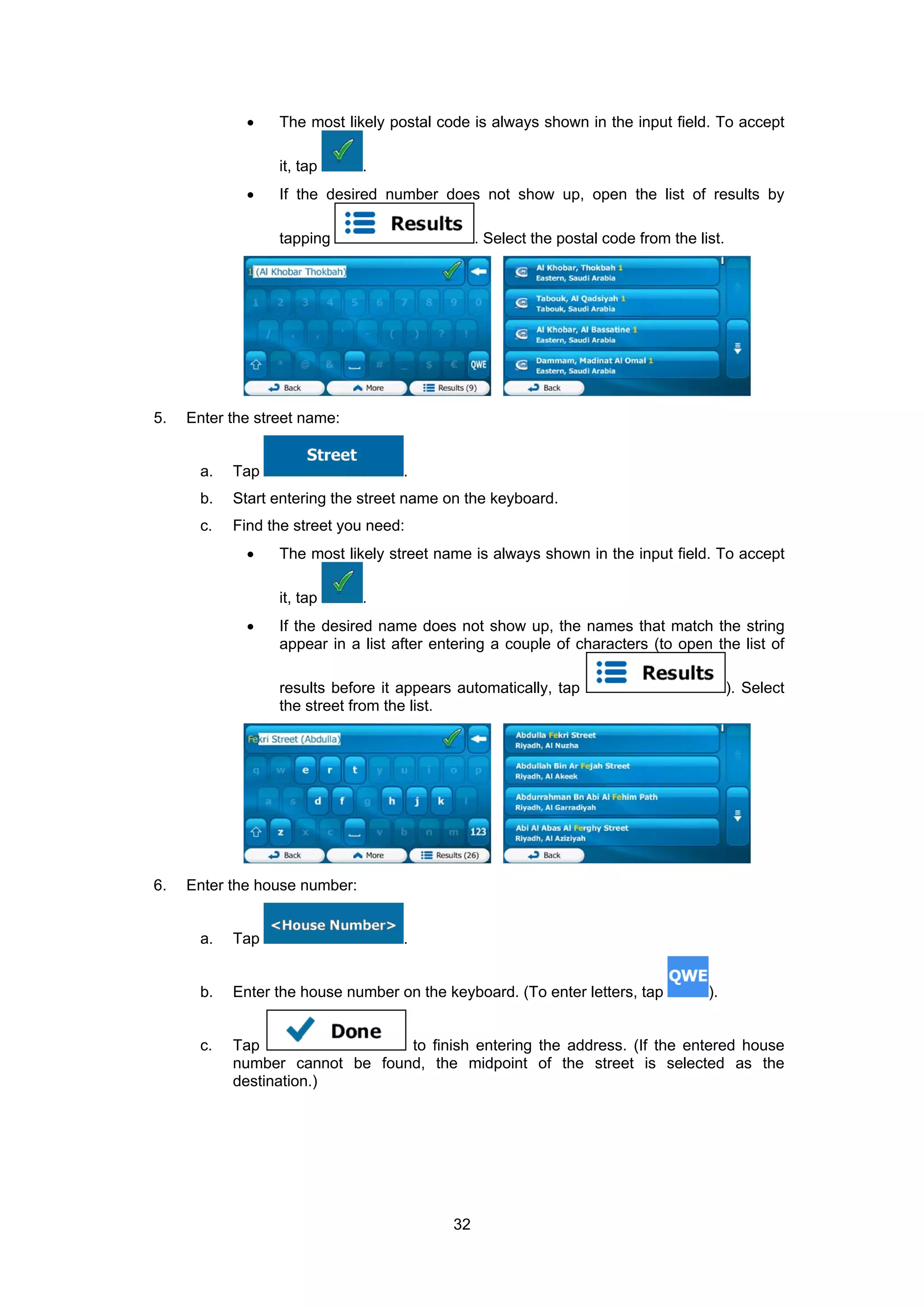 32
• The most likely postal code is always shown in the input field. To accept
it, tap .
• If the desired number does not show up, open the list of results by
tapping . Select the postal code from the list.
5. Enter the street name:
a. Tap .
b. Start entering the street name on the keyboard.
c. Find the street you need:
• The most likely street name is always shown in the input field. To accept
it, tap .
• If the desired name does not show up, the names that match the string
appear in a list after entering a couple of characters (to open the list of
results before it appears automatically, tap ). Select
the street from the list.
6. Enter the house number:
a. Tap .
b. Enter the house number on the keyboard. (To enter letters, tap ).
c. Tap to finish entering the address. (If the entered house
number cannot be found, the midpoint of the street is selected as the
destination.)
 