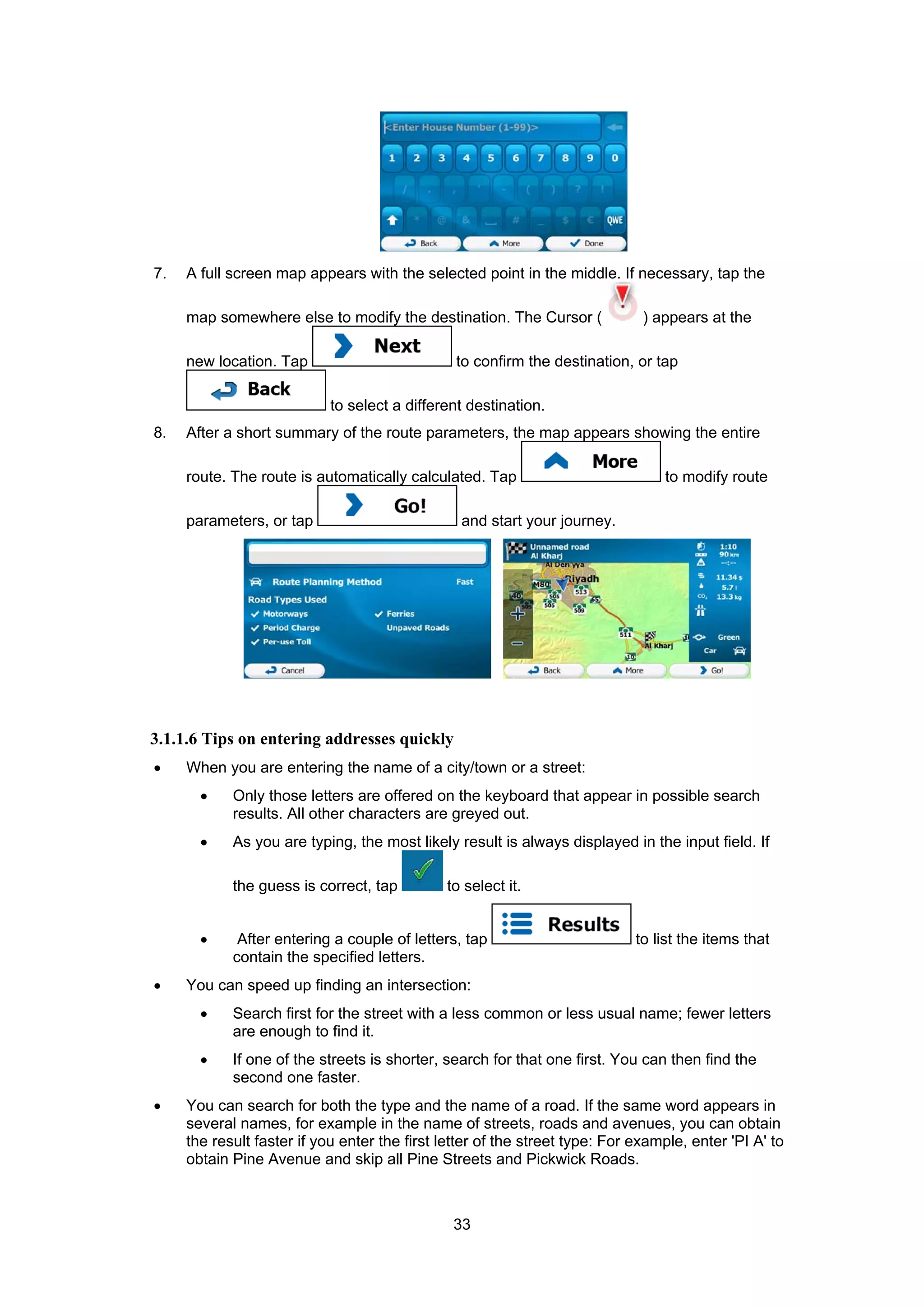 33
7. A full screen map appears with the selected point in the middle. If necessary, tap the
map somewhere else to modify the destination. The Cursor ( ) appears at the
new location. Tap to confirm the destination, or tap
to select a different destination.
8. After a short summary of the route parameters, the map appears showing the entire
route. The route is automatically calculated. Tap to modify route
parameters, or tap and start your journey.
3.1.1.6 Tips on entering addresses quickly
• When you are entering the name of a city/town or a street:
• Only those letters are offered on the keyboard that appear in possible search
results. All other characters are greyed out.
• As you are typing, the most likely result is always displayed in the input field. If
the guess is correct, tap to select it.
• After entering a couple of letters, tap to list the items that
contain the specified letters.
• You can speed up finding an intersection:
• Search first for the street with a less common or less usual name; fewer letters
are enough to find it.
• If one of the streets is shorter, search for that one first. You can then find the
second one faster.
• You can search for both the type and the name of a road. If the same word appears in
several names, for example in the name of streets, roads and avenues, you can obtain
the result faster if you enter the first letter of the street type: For example, enter 'PI A' to
obtain Pine Avenue and skip all Pine Streets and Pickwick Roads.
 