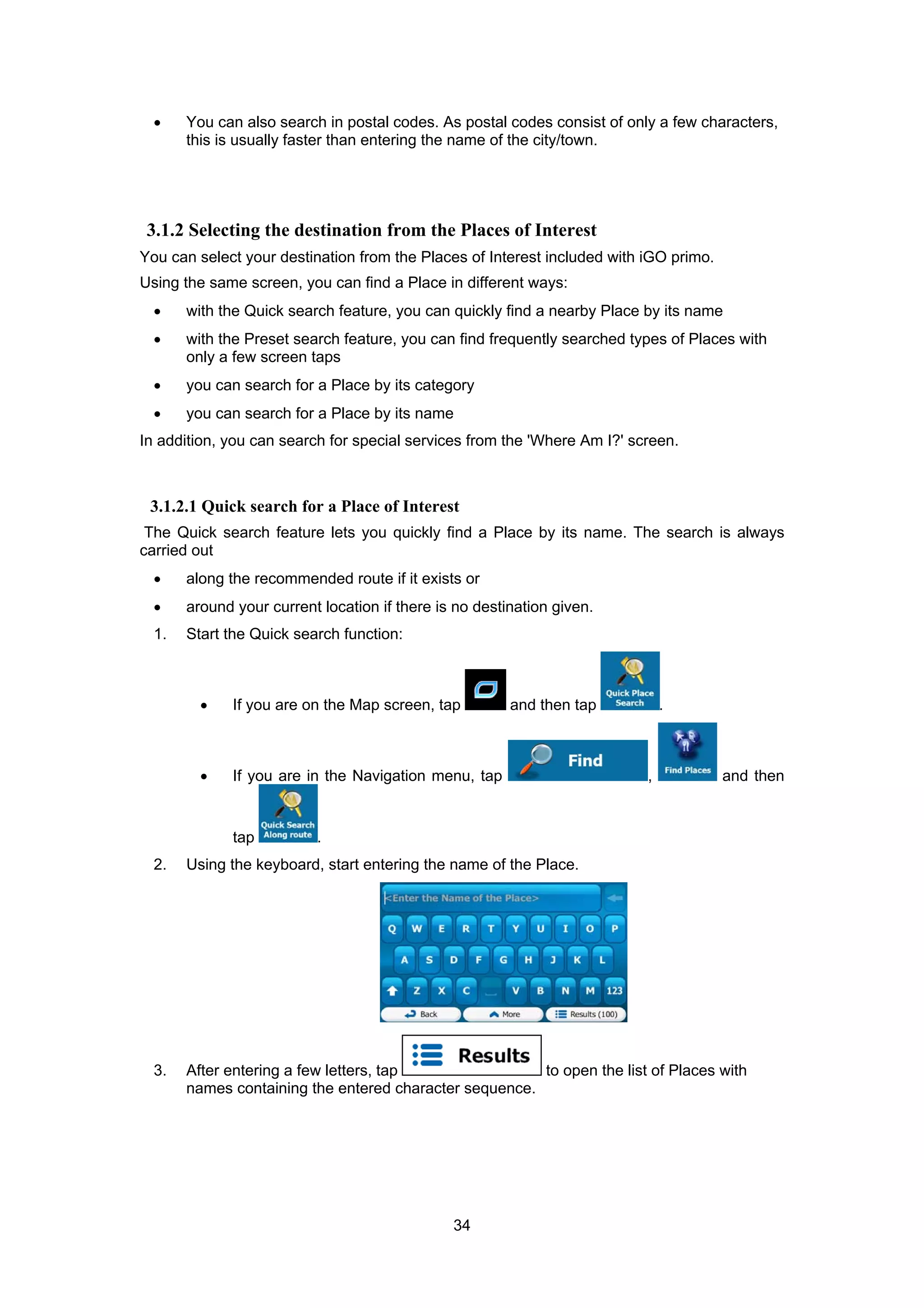 34
• You can also search in postal codes. As postal codes consist of only a few characters,
this is usually faster than entering the name of the city/town.
3.1.2 Selecting the destination from the Places of Interest
You can select your destination from the Places of Interest included with iGO primo.
Using the same screen, you can find a Place in different ways:
• with the Quick search feature, you can quickly find a nearby Place by its name
• with the Preset search feature, you can find frequently searched types of Places with
only a few screen taps
• you can search for a Place by its category
• you can search for a Place by its name
In addition, you can search for special services from the 'Where Am I?' screen.
3.1.2.1 Quick search for a Place of Interest
The Quick search feature lets you quickly find a Place by its name. The search is always
carried out
• along the recommended route if it exists or
• around your current location if there is no destination given.
1. Start the Quick search function:
• If you are on the Map screen, tap and then tap .
• If you are in the Navigation menu, tap , and then
tap .
2. Using the keyboard, start entering the name of the Place.
3. After entering a few letters, tap to open the list of Places with
names containing the entered character sequence.
 