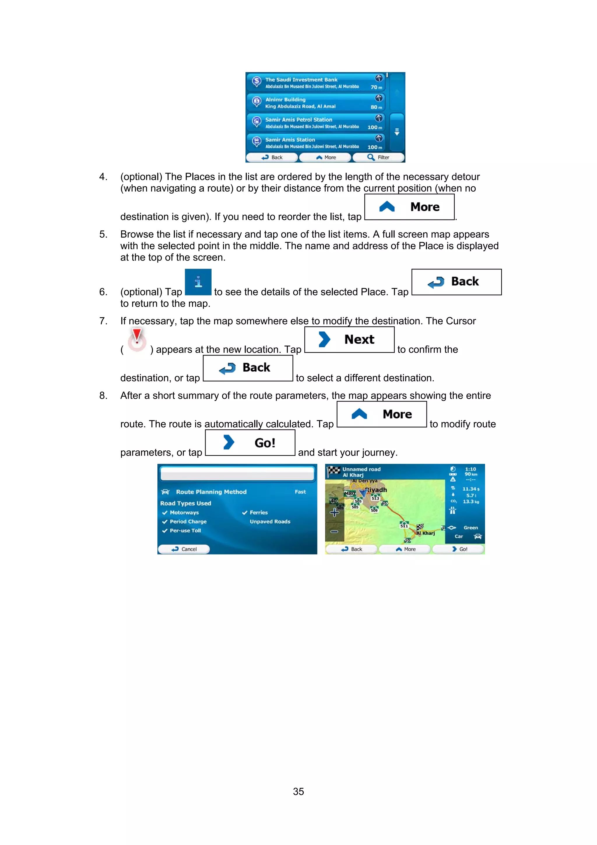 35
4. (optional) The Places in the list are ordered by the length of the necessary detour
(when navigating a route) or by their distance from the current position (when no
destination is given). If you need to reorder the list, tap .
5. Browse the list if necessary and tap one of the list items. A full screen map appears
with the selected point in the middle. The name and address of the Place is displayed
at the top of the screen.
6. (optional) Tap to see the details of the selected Place. Tap
to return to the map.
7. If necessary, tap the map somewhere else to modify the destination. The Cursor
( ) appears at the new location. Tap to confirm the
destination, or tap to select a different destination.
8. After a short summary of the route parameters, the map appears showing the entire
route. The route is automatically calculated. Tap to modify route
parameters, or tap and start your journey.
 
