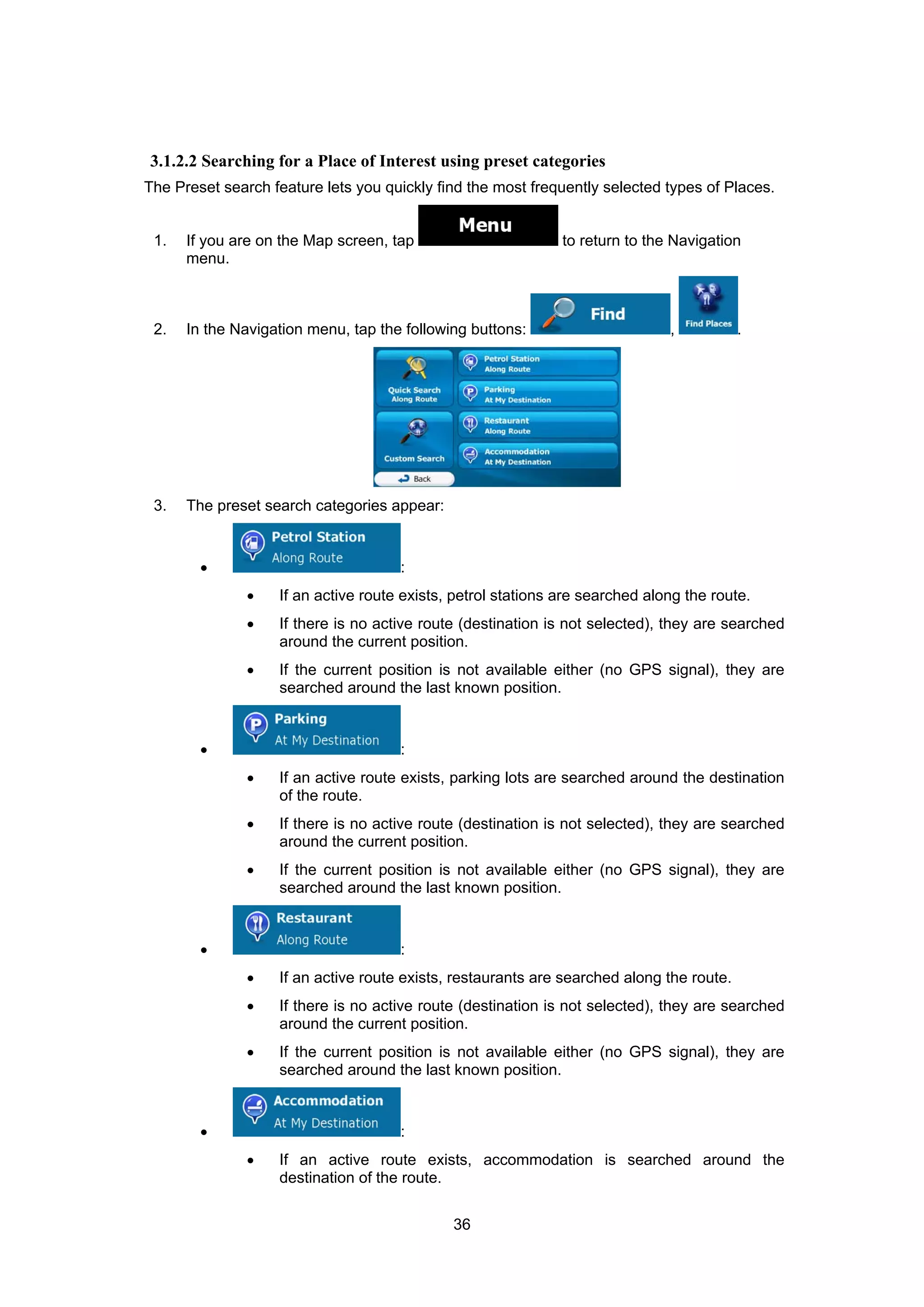 36
3.1.2.2 Searching for a Place of Interest using preset categories
The Preset search feature lets you quickly find the most frequently selected types of Places.
1. If you are on the Map screen, tap to return to the Navigation
menu.
2. In the Navigation menu, tap the following buttons: , .
3. The preset search categories appear:
• :
• If an active route exists, petrol stations are searched along the route.
• If there is no active route (destination is not selected), they are searched
around the current position.
• If the current position is not available either (no GPS signal), they are
searched around the last known position.
• :
• If an active route exists, parking lots are searched around the destination
of the route.
• If there is no active route (destination is not selected), they are searched
around the current position.
• If the current position is not available either (no GPS signal), they are
searched around the last known position.
• :
• If an active route exists, restaurants are searched along the route.
• If there is no active route (destination is not selected), they are searched
around the current position.
• If the current position is not available either (no GPS signal), they are
searched around the last known position.
• :
• If an active route exists, accommodation is searched around the
destination of the route.
 