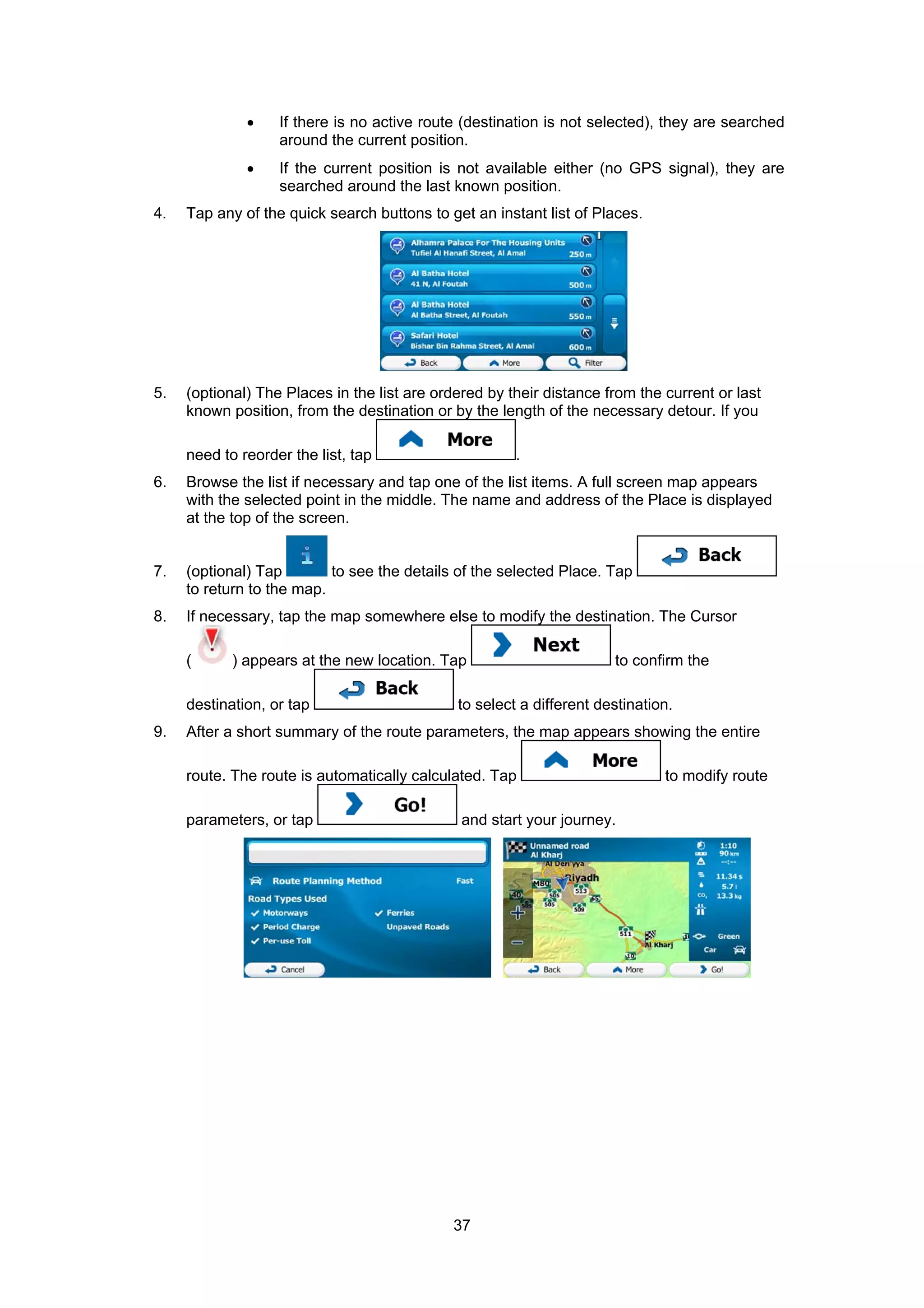 37
• If there is no active route (destination is not selected), they are searched
around the current position.
• If the current position is not available either (no GPS signal), they are
searched around the last known position.
4. Tap any of the quick search buttons to get an instant list of Places.
5. (optional) The Places in the list are ordered by their distance from the current or last
known position, from the destination or by the length of the necessary detour. If you
need to reorder the list, tap .
6. Browse the list if necessary and tap one of the list items. A full screen map appears
with the selected point in the middle. The name and address of the Place is displayed
at the top of the screen.
7. (optional) Tap to see the details of the selected Place. Tap
to return to the map.
8. If necessary, tap the map somewhere else to modify the destination. The Cursor
( ) appears at the new location. Tap to confirm the
destination, or tap to select a different destination.
9. After a short summary of the route parameters, the map appears showing the entire
route. The route is automatically calculated. Tap to modify route
parameters, or tap and start your journey.
 