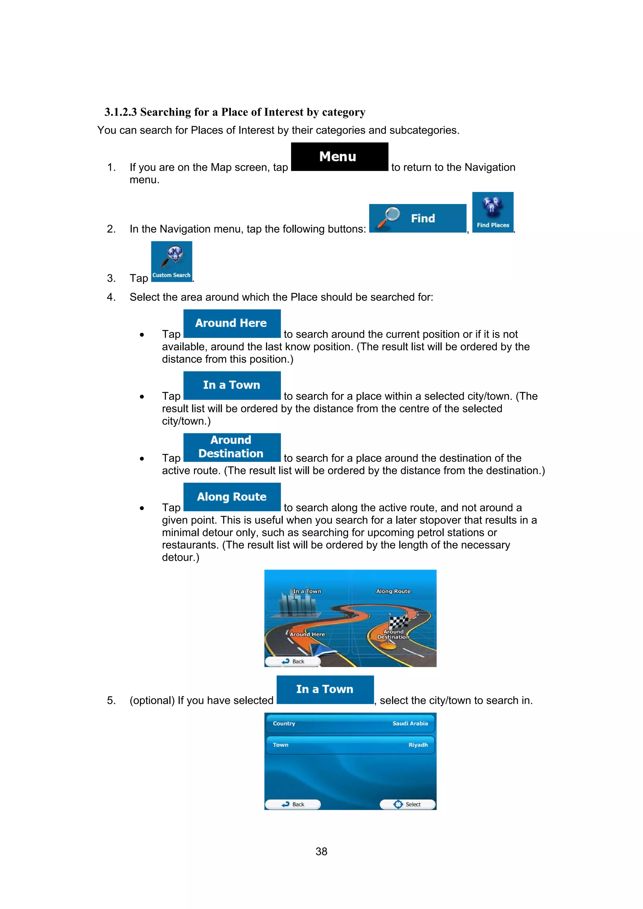 38
3.1.2.3 Searching for a Place of Interest by category
You can search for Places of Interest by their categories and subcategories.
1. If you are on the Map screen, tap to return to the Navigation
menu.
2. In the Navigation menu, tap the following buttons: , .
3. Tap .
4. Select the area around which the Place should be searched for:
• Tap to search around the current position or if it is not
available, around the last know position. (The result list will be ordered by the
distance from this position.)
• Tap to search for a place within a selected city/town. (The
result list will be ordered by the distance from the centre of the selected
city/town.)
• Tap to search for a place around the destination of the
active route. (The result list will be ordered by the distance from the destination.)
• Tap to search along the active route, and not around a
given point. This is useful when you search for a later stopover that results in a
minimal detour only, such as searching for upcoming petrol stations or
restaurants. (The result list will be ordered by the length of the necessary
detour.)
5. (optional) If you have selected , select the city/town to search in.
 