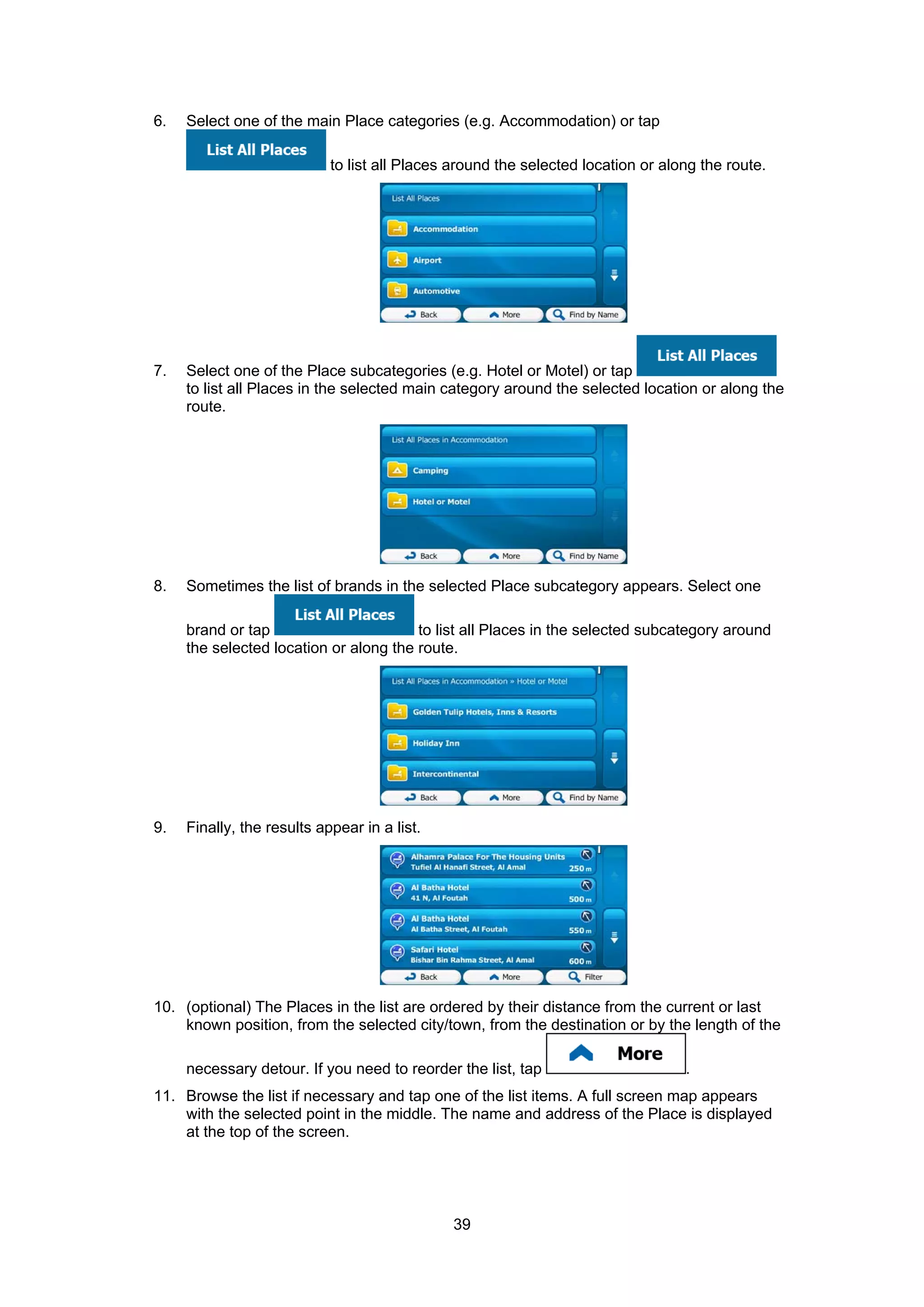 39
6. Select one of the main Place categories (e.g. Accommodation) or tap
to list all Places around the selected location or along the route.
7. Select one of the Place subcategories (e.g. Hotel or Motel) or tap
to list all Places in the selected main category around the selected location or along the
route.
8. Sometimes the list of brands in the selected Place subcategory appears. Select one
brand or tap to list all Places in the selected subcategory around
the selected location or along the route.
9. Finally, the results appear in a list.
10. (optional) The Places in the list are ordered by their distance from the current or last
known position, from the selected city/town, from the destination or by the length of the
necessary detour. If you need to reorder the list, tap .
11. Browse the list if necessary and tap one of the list items. A full screen map appears
with the selected point in the middle. The name and address of the Place is displayed
at the top of the screen.
 