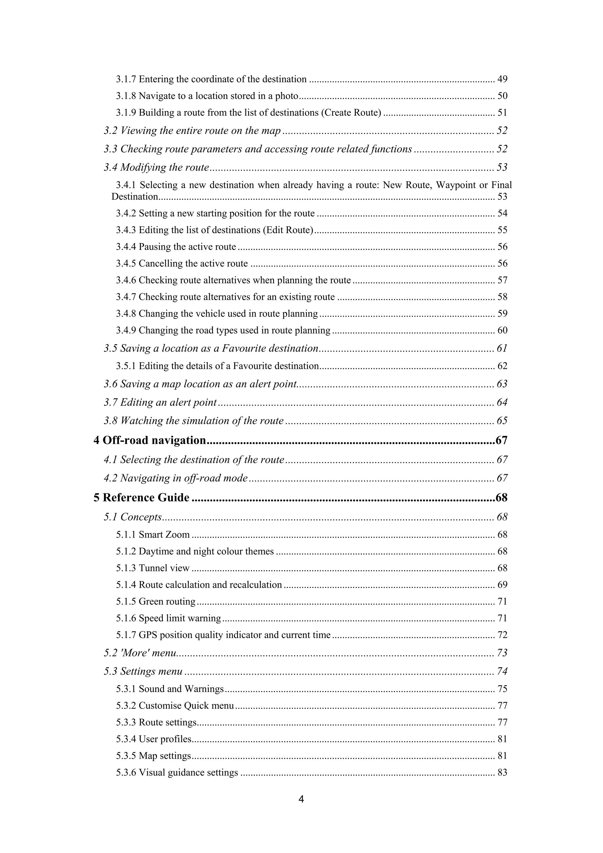 4
3.1.7 Entering the coordinate of the destination ......................................................................... 49 
3.1.8 Navigate to a location stored in a photo............................................................................. 50 
3.1.9 Building a route from the list of destinations (Create Route) ............................................ 51 
3.2 Viewing the entire route on the map ............................................................................52 
3.3 Checking route parameters and accessing route related functions .............................52 
3.4 Modifying the route......................................................................................................53 
3.4.1 Selecting a new destination when already having a route: New Route, Waypoint or Final
Destination.................................................................................................................................... 53 
3.4.2 Setting a new starting position for the route ...................................................................... 54 
3.4.3 Editing the list of destinations (Edit Route)....................................................................... 55 
3.4.4 Pausing the active route..................................................................................................... 56 
3.4.5 Cancelling the active route ................................................................................................ 56 
3.4.6 Checking route alternatives when planning the route........................................................ 57 
3.4.7 Checking route alternatives for an existing route .............................................................. 58 
3.4.8 Changing the vehicle used in route planning..................................................................... 59 
3.4.9 Changing the road types used in route planning ................................................................ 60 
3.5 Saving a location as a Favourite destination...............................................................61 
3.5.1 Editing the details of a Favourite destination..................................................................... 62 
3.6 Saving a map location as an alert point.......................................................................63 
3.7 Editing an alert point...................................................................................................64 
3.8 Watching the simulation of the route ...........................................................................65 
4 Off-road navigation...............................................................................................67 
4.1 Selecting the destination of the route...........................................................................67 
4.2 Navigating in off-road mode........................................................................................67 
5 Reference Guide ....................................................................................................68 
5.1 Concepts.......................................................................................................................68 
5.1.1 Smart Zoom ....................................................................................................................... 68 
5.1.2 Daytime and night colour themes ...................................................................................... 68 
5.1.3 Tunnel view ....................................................................................................................... 68 
5.1.4 Route calculation and recalculation................................................................................... 69 
5.1.5 Green routing..................................................................................................................... 71 
5.1.6 Speed limit warning........................................................................................................... 71 
5.1.7 GPS position quality indicator and current time................................................................ 72 
5.2 'More' menu..................................................................................................................73 
5.3 Settings menu ............................................................................................................... 74 
5.3.1 Sound and Warnings.......................................................................................................... 75 
5.3.2 Customise Quick menu...................................................................................................... 77 
5.3.3 Route settings..................................................................................................................... 77 
5.3.4 User profiles....................................................................................................................... 81 
5.3.5 Map settings....................................................................................................................... 81 
5.3.6 Visual guidance settings .................................................................................................... 83 
 