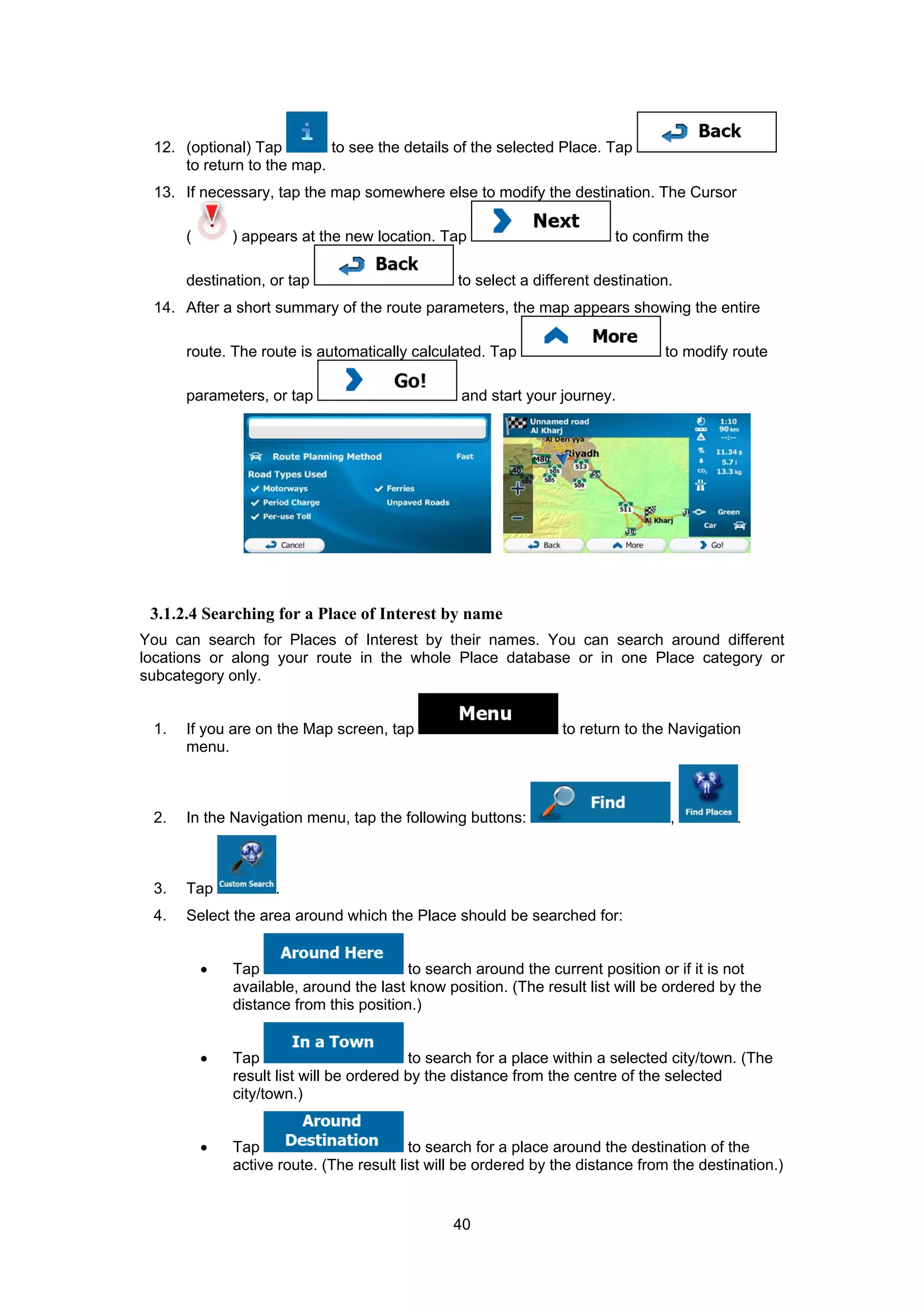 40
12. (optional) Tap to see the details of the selected Place. Tap
to return to the map.
13. If necessary, tap the map somewhere else to modify the destination. The Cursor
( ) appears at the new location. Tap to confirm the
destination, or tap to select a different destination.
14. After a short summary of the route parameters, the map appears showing the entire
route. The route is automatically calculated. Tap to modify route
parameters, or tap and start your journey.
3.1.2.4 Searching for a Place of Interest by name
You can search for Places of Interest by their names. You can search around different
locations or along your route in the whole Place database or in one Place category or
subcategory only.
1. If you are on the Map screen, tap to return to the Navigation
menu.
2. In the Navigation menu, tap the following buttons: , .
3. Tap .
4. Select the area around which the Place should be searched for:
• Tap to search around the current position or if it is not
available, around the last know position. (The result list will be ordered by the
distance from this position.)
• Tap to search for a place within a selected city/town. (The
result list will be ordered by the distance from the centre of the selected
city/town.)
• Tap to search for a place around the destination of the
active route. (The result list will be ordered by the distance from the destination.)
 
