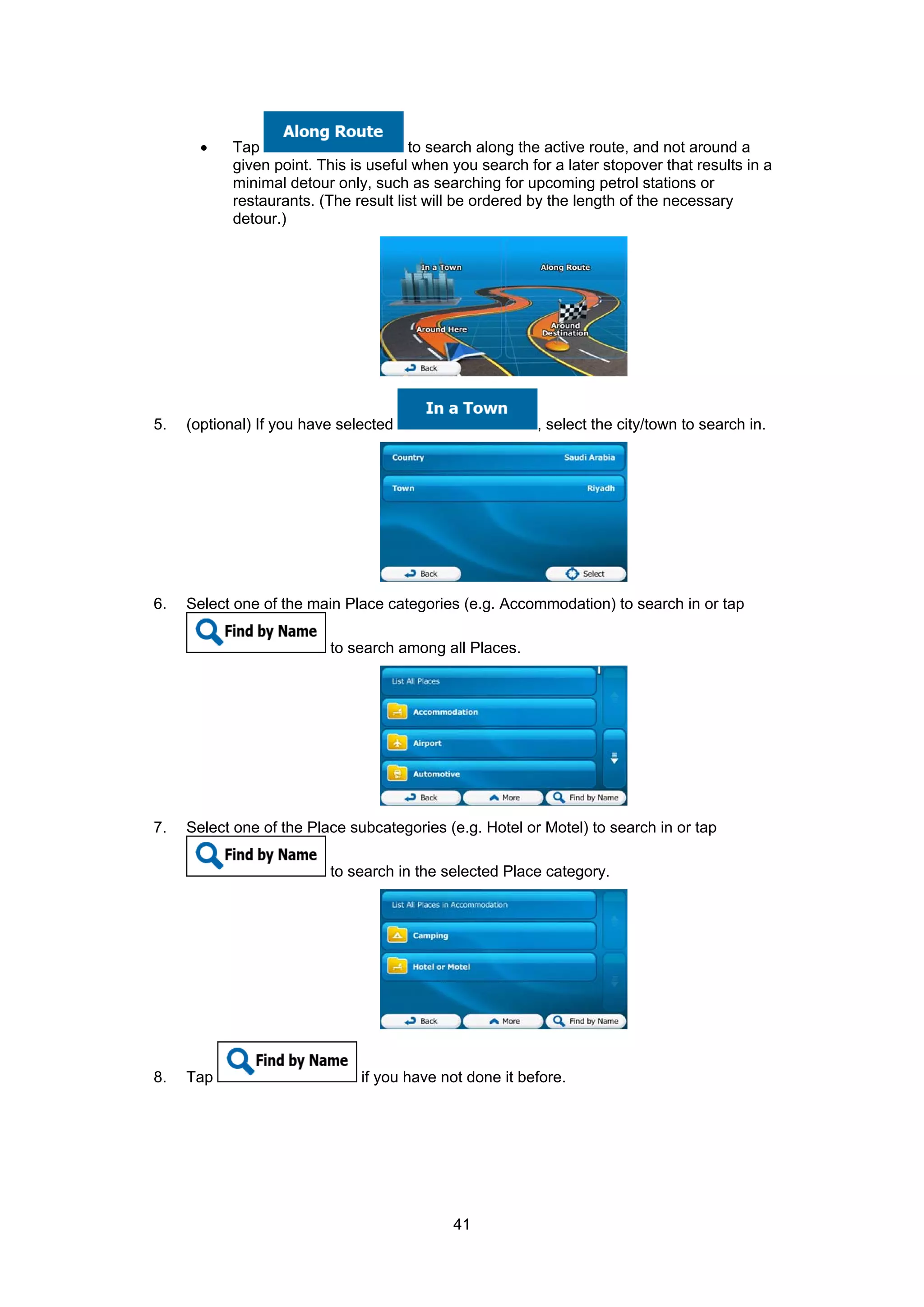 41
• Tap to search along the active route, and not around a
given point. This is useful when you search for a later stopover that results in a
minimal detour only, such as searching for upcoming petrol stations or
restaurants. (The result list will be ordered by the length of the necessary
detour.)
5. (optional) If you have selected , select the city/town to search in.
6. Select one of the main Place categories (e.g. Accommodation) to search in or tap
to search among all Places.
7. Select one of the Place subcategories (e.g. Hotel or Motel) to search in or tap
to search in the selected Place category.
8. Tap if you have not done it before.
 