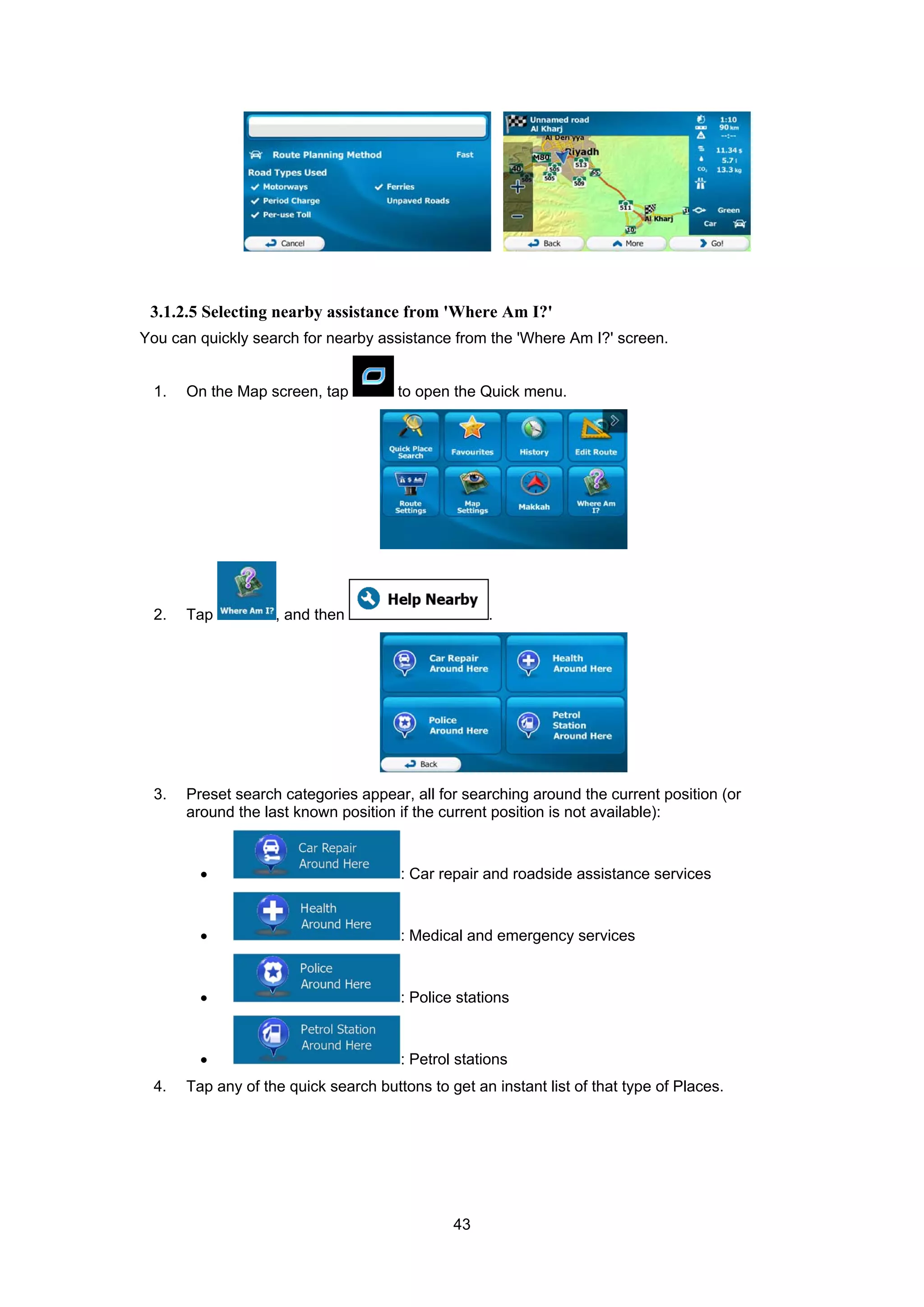 43
3.1.2.5 Selecting nearby assistance from 'Where Am I?'
You can quickly search for nearby assistance from the 'Where Am I?' screen.
1. On the Map screen, tap to open the Quick menu.
2. Tap , and then .
3. Preset search categories appear, all for searching around the current position (or
around the last known position if the current position is not available):
• : Car repair and roadside assistance services
• : Medical and emergency services
• : Police stations
• : Petrol stations
4. Tap any of the quick search buttons to get an instant list of that type of Places.
 