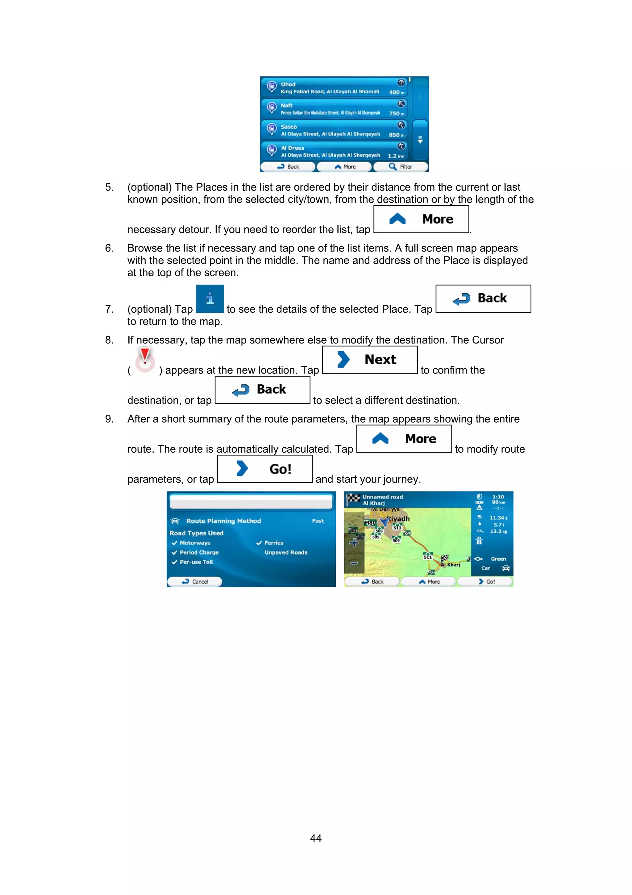 44
5. (optional) The Places in the list are ordered by their distance from the current or last
known position, from the selected city/town, from the destination or by the length of the
necessary detour. If you need to reorder the list, tap .
6. Browse the list if necessary and tap one of the list items. A full screen map appears
with the selected point in the middle. The name and address of the Place is displayed
at the top of the screen.
7. (optional) Tap to see the details of the selected Place. Tap
to return to the map.
8. If necessary, tap the map somewhere else to modify the destination. The Cursor
( ) appears at the new location. Tap to confirm the
destination, or tap to select a different destination.
9. After a short summary of the route parameters, the map appears showing the entire
route. The route is automatically calculated. Tap to modify route
parameters, or tap and start your journey.
 