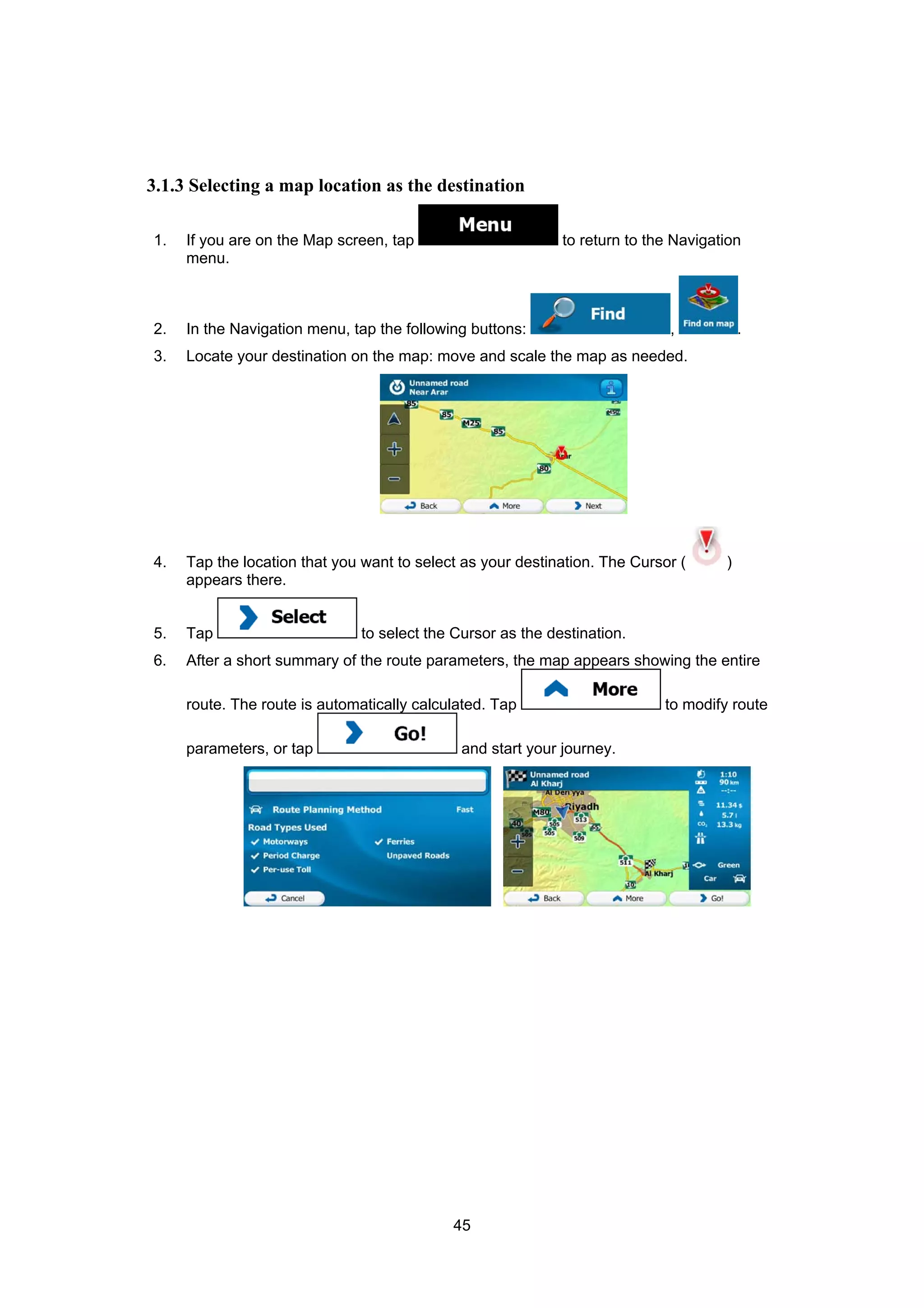 45
3.1.3 Selecting a map location as the destination
1. If you are on the Map screen, tap to return to the Navigation
menu.
2. In the Navigation menu, tap the following buttons: , .
3. Locate your destination on the map: move and scale the map as needed.
4. Tap the location that you want to select as your destination. The Cursor ( )
appears there.
5. Tap to select the Cursor as the destination.
6. After a short summary of the route parameters, the map appears showing the entire
route. The route is automatically calculated. Tap to modify route
parameters, or tap and start your journey.
 