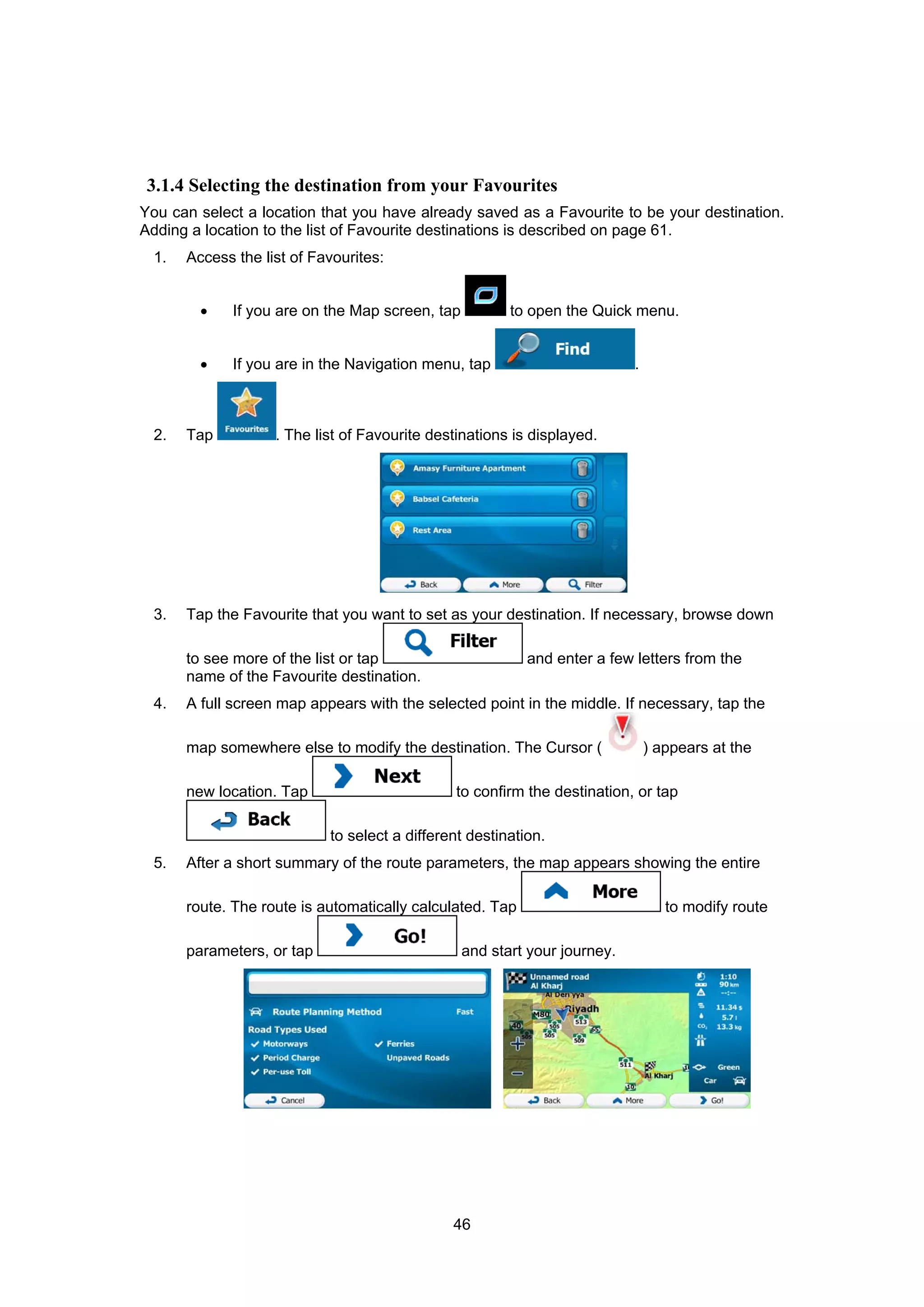46
3.1.4 Selecting the destination from your Favourites
You can select a location that you have already saved as a Favourite to be your destination.
Adding a location to the list of Favourite destinations is described on page 61.
1. Access the list of Favourites:
• If you are on the Map screen, tap to open the Quick menu.
• If you are in the Navigation menu, tap .
2. Tap . The list of Favourite destinations is displayed.
3. Tap the Favourite that you want to set as your destination. If necessary, browse down
to see more of the list or tap and enter a few letters from the
name of the Favourite destination.
4. A full screen map appears with the selected point in the middle. If necessary, tap the
map somewhere else to modify the destination. The Cursor ( ) appears at the
new location. Tap to confirm the destination, or tap
to select a different destination.
5. After a short summary of the route parameters, the map appears showing the entire
route. The route is automatically calculated. Tap to modify route
parameters, or tap and start your journey.
 