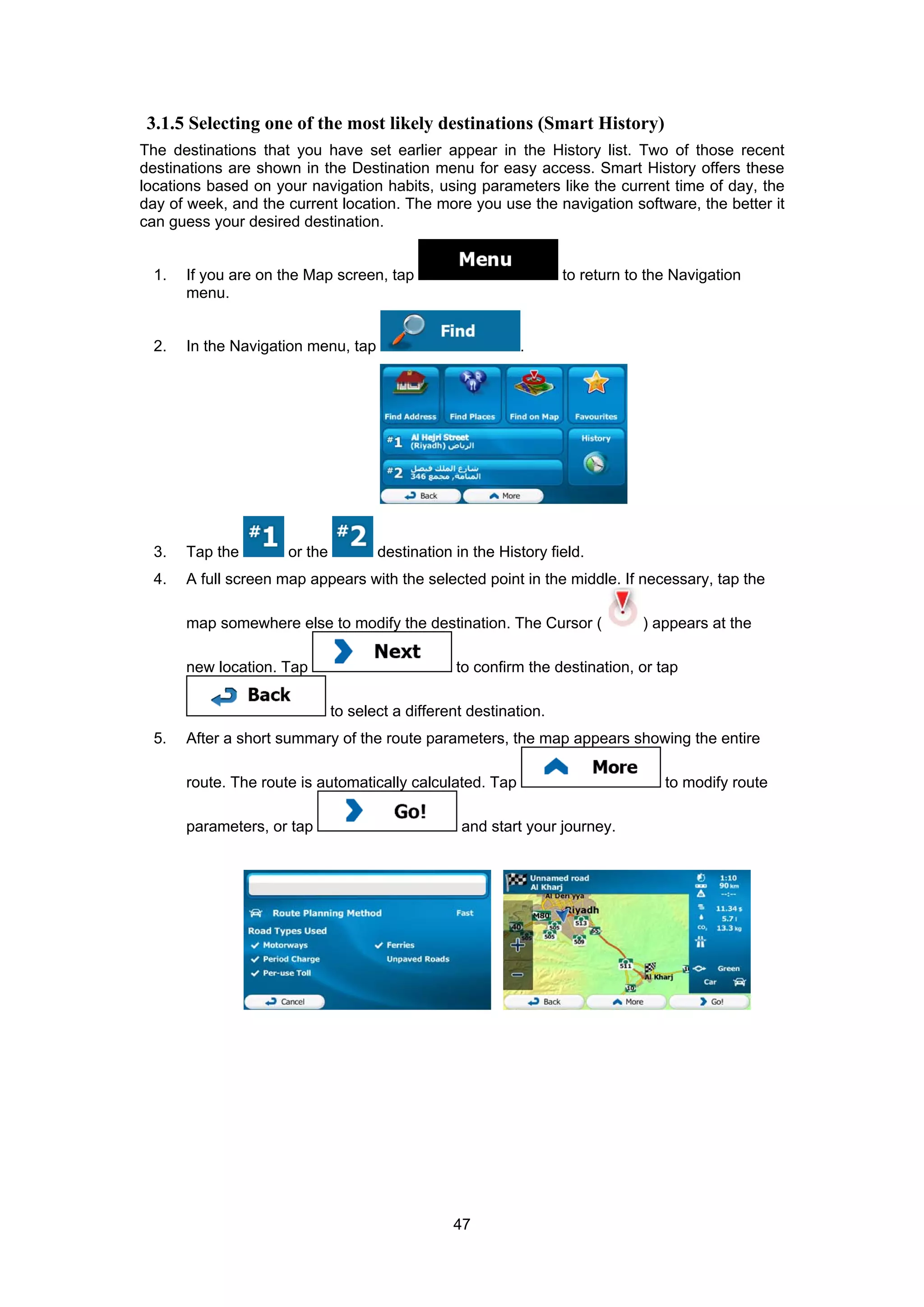 47
3.1.5 Selecting one of the most likely destinations (Smart History)
The destinations that you have set earlier appear in the History list. Two of those recent
destinations are shown in the Destination menu for easy access. Smart History offers these
locations based on your navigation habits, using parameters like the current time of day, the
day of week, and the current location. The more you use the navigation software, the better it
can guess your desired destination.
1. If you are on the Map screen, tap to return to the Navigation
menu.
2. In the Navigation menu, tap .
3. Tap the or the destination in the History field.
4. A full screen map appears with the selected point in the middle. If necessary, tap the
map somewhere else to modify the destination. The Cursor ( ) appears at the
new location. Tap to confirm the destination, or tap
to select a different destination.
5. After a short summary of the route parameters, the map appears showing the entire
route. The route is automatically calculated. Tap to modify route
parameters, or tap and start your journey.
 