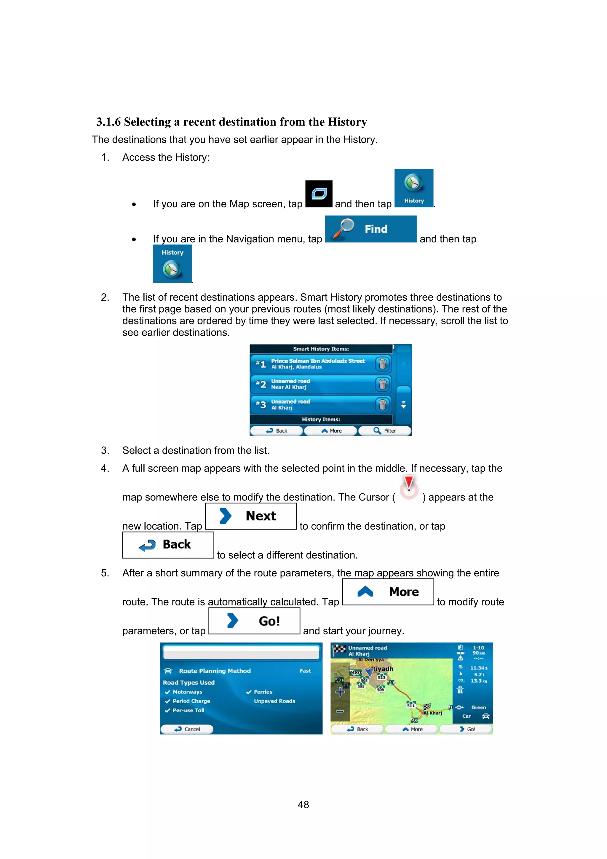 48
3.1.6 Selecting a recent destination from the History
The destinations that you have set earlier appear in the History.
1. Access the History:
• If you are on the Map screen, tap and then tap .
• If you are in the Navigation menu, tap and then tap
.
2. The list of recent destinations appears. Smart History promotes three destinations to
the first page based on your previous routes (most likely destinations). The rest of the
destinations are ordered by time they were last selected. If necessary, scroll the list to
see earlier destinations.
3. Select a destination from the list.
4. A full screen map appears with the selected point in the middle. If necessary, tap the
map somewhere else to modify the destination. The Cursor ( ) appears at the
new location. Tap to confirm the destination, or tap
to select a different destination.
5. After a short summary of the route parameters, the map appears showing the entire
route. The route is automatically calculated. Tap to modify route
parameters, or tap and start your journey.
 