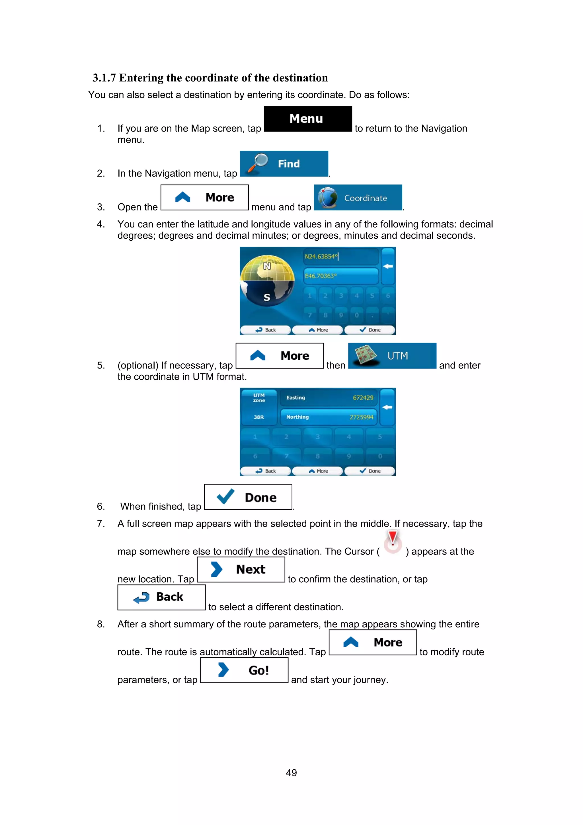 49
3.1.7 Entering the coordinate of the destination
You can also select a destination by entering its coordinate. Do as follows:
1. If you are on the Map screen, tap to return to the Navigation
menu.
2. In the Navigation menu, tap .
3. Open the menu and tap .
4. You can enter the latitude and longitude values in any of the following formats: decimal
degrees; degrees and decimal minutes; or degrees, minutes and decimal seconds.
5. (optional) If necessary, tap then and enter
the coordinate in UTM format.
6. When finished, tap .
7. A full screen map appears with the selected point in the middle. If necessary, tap the
map somewhere else to modify the destination. The Cursor ( ) appears at the
new location. Tap to confirm the destination, or tap
to select a different destination.
8. After a short summary of the route parameters, the map appears showing the entire
route. The route is automatically calculated. Tap to modify route
parameters, or tap and start your journey.
 