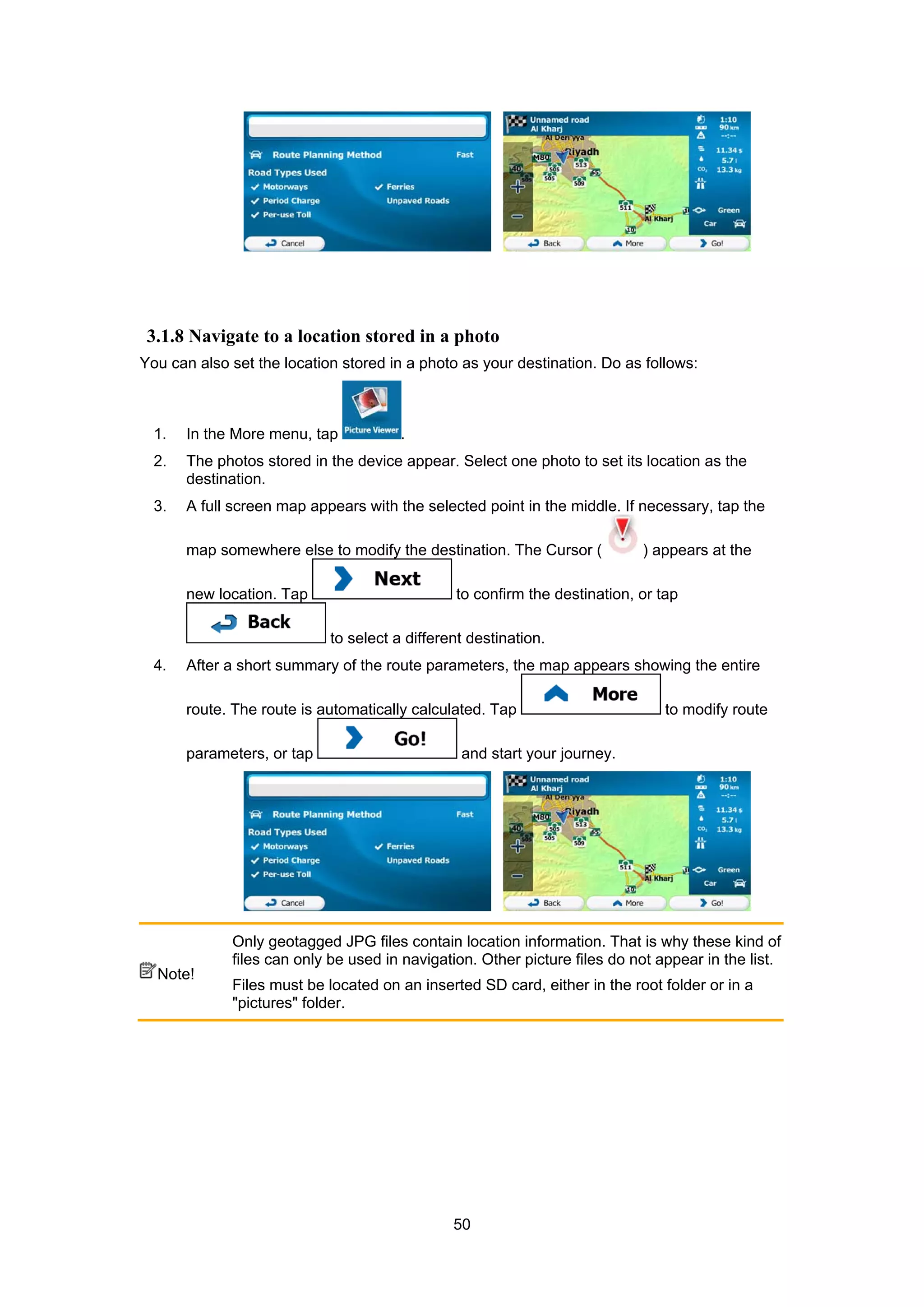 50
3.1.8 Navigate to a location stored in a photo
You can also set the location stored in a photo as your destination. Do as follows:
1. In the More menu, tap .
2. The photos stored in the device appear. Select one photo to set its location as the
destination.
3. A full screen map appears with the selected point in the middle. If necessary, tap the
map somewhere else to modify the destination. The Cursor ( ) appears at the
new location. Tap to confirm the destination, or tap
to select a different destination.
4. After a short summary of the route parameters, the map appears showing the entire
route. The route is automatically calculated. Tap to modify route
parameters, or tap and start your journey.
Note!
Only geotagged JPG files contain location information. That is why these kind of
files can only be used in navigation. Other picture files do not appear in the list.
Files must be located on an inserted SD card, either in the root folder or in a
"pictures" folder.
 