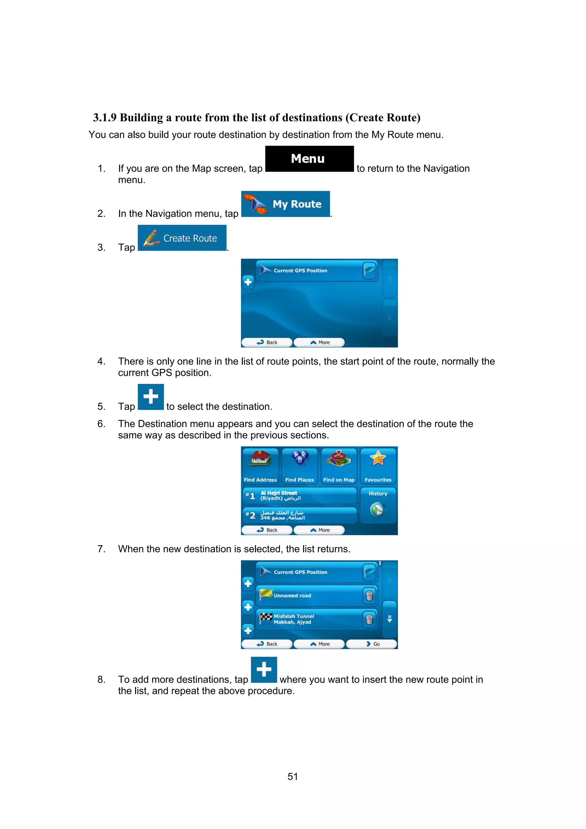 51
3.1.9 Building a route from the list of destinations (Create Route)
You can also build your route destination by destination from the My Route menu.
1. If you are on the Map screen, tap to return to the Navigation
menu.
2. In the Navigation menu, tap .
3. Tap .
4. There is only one line in the list of route points, the start point of the route, normally the
current GPS position.
5. Tap to select the destination.
6. The Destination menu appears and you can select the destination of the route the
same way as described in the previous sections.
7. When the new destination is selected, the list returns.
8. To add more destinations, tap where you want to insert the new route point in
the list, and repeat the above procedure.
 