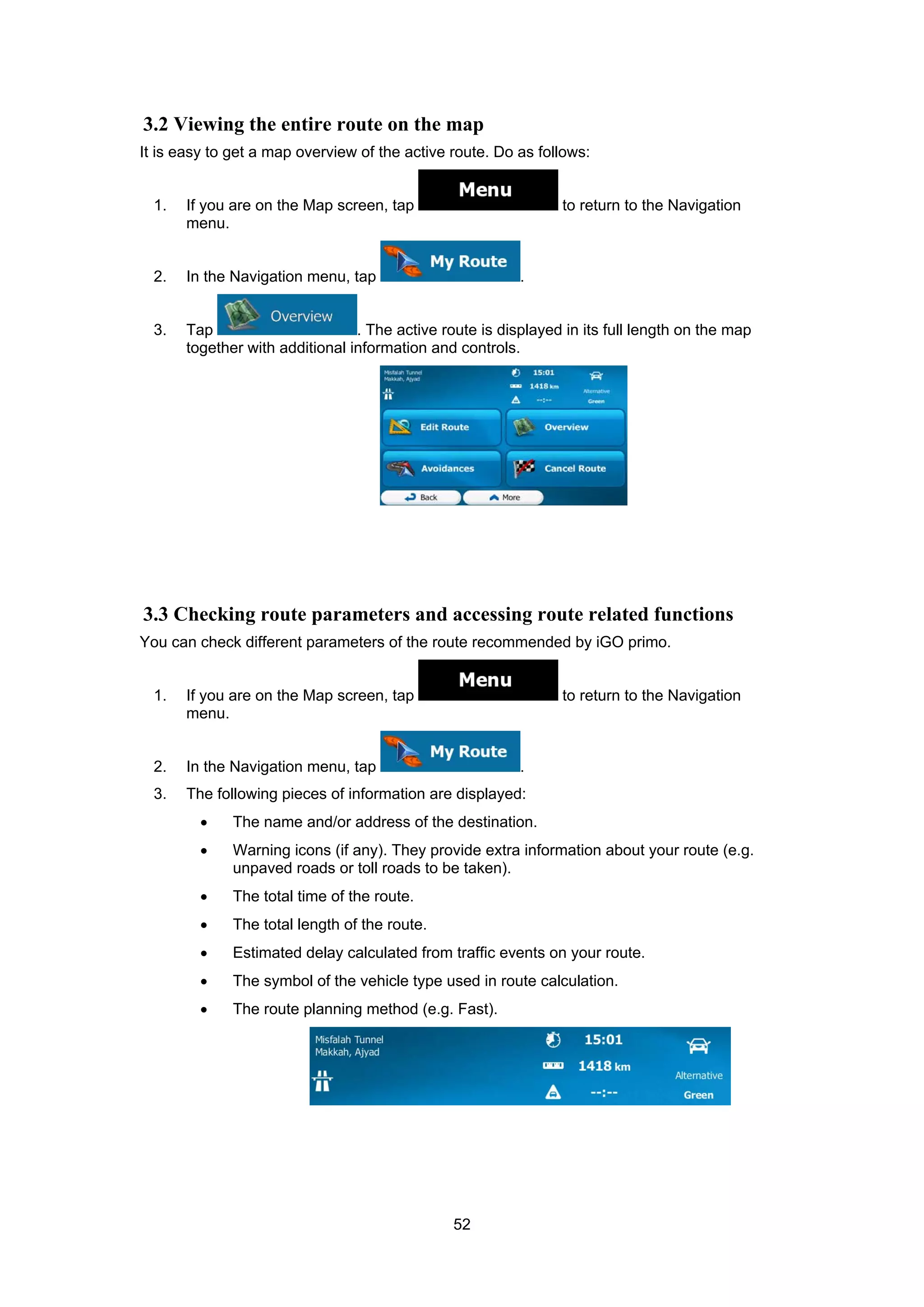 52
3.2 Viewing the entire route on the map
It is easy to get a map overview of the active route. Do as follows:
1. If you are on the Map screen, tap to return to the Navigation
menu.
2. In the Navigation menu, tap .
3. Tap . The active route is displayed in its full length on the map
together with additional information and controls.
3.3 Checking route parameters and accessing route related functions
You can check different parameters of the route recommended by iGO primo.
1. If you are on the Map screen, tap to return to the Navigation
menu.
2. In the Navigation menu, tap .
3. The following pieces of information are displayed:
• The name and/or address of the destination.
• Warning icons (if any). They provide extra information about your route (e.g.
unpaved roads or toll roads to be taken).
• The total time of the route.
• The total length of the route.
• Estimated delay calculated from traffic events on your route.
• The symbol of the vehicle type used in route calculation.
• The route planning method (e.g. Fast).
 