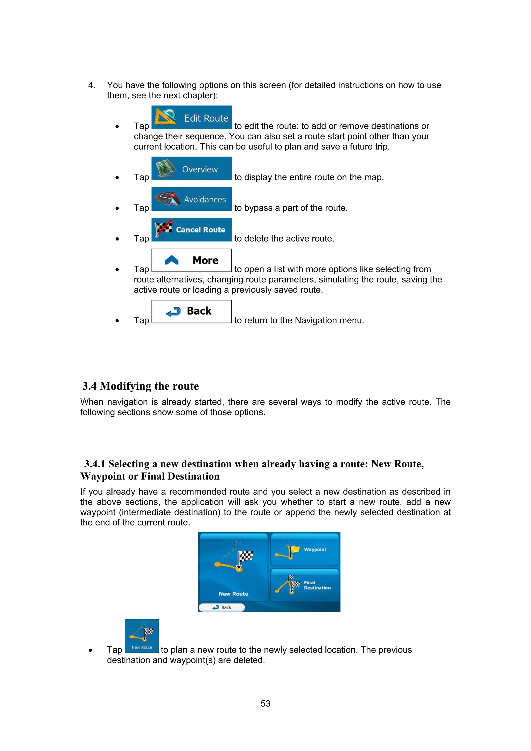 53
4. You have the following options on this screen (for detailed instructions on how to use
them, see the next chapter):
• Tap to edit the route: to add or remove destinations or
change their sequence. You can also set a route start point other than your
current location. This can be useful to plan and save a future trip.
• Tap to display the entire route on the map.
• Tap to bypass a part of the route.
• Tap to delete the active route.
• Tap to open a list with more options like selecting from
route alternatives, changing route parameters, simulating the route, saving the
active route or loading a previously saved route.
• Tap to return to the Navigation menu.
3.4 Modifying the route
When navigation is already started, there are several ways to modify the active route. The
following sections show some of those options.
3.4.1 Selecting a new destination when already having a route: New Route,
Waypoint or Final Destination
If you already have a recommended route and you select a new destination as described in
the above sections, the application will ask you whether to start a new route, add a new
waypoint (intermediate destination) to the route or append the newly selected destination at
the end of the current route.
• Tap to plan a new route to the newly selected location. The previous
destination and waypoint(s) are deleted.
 