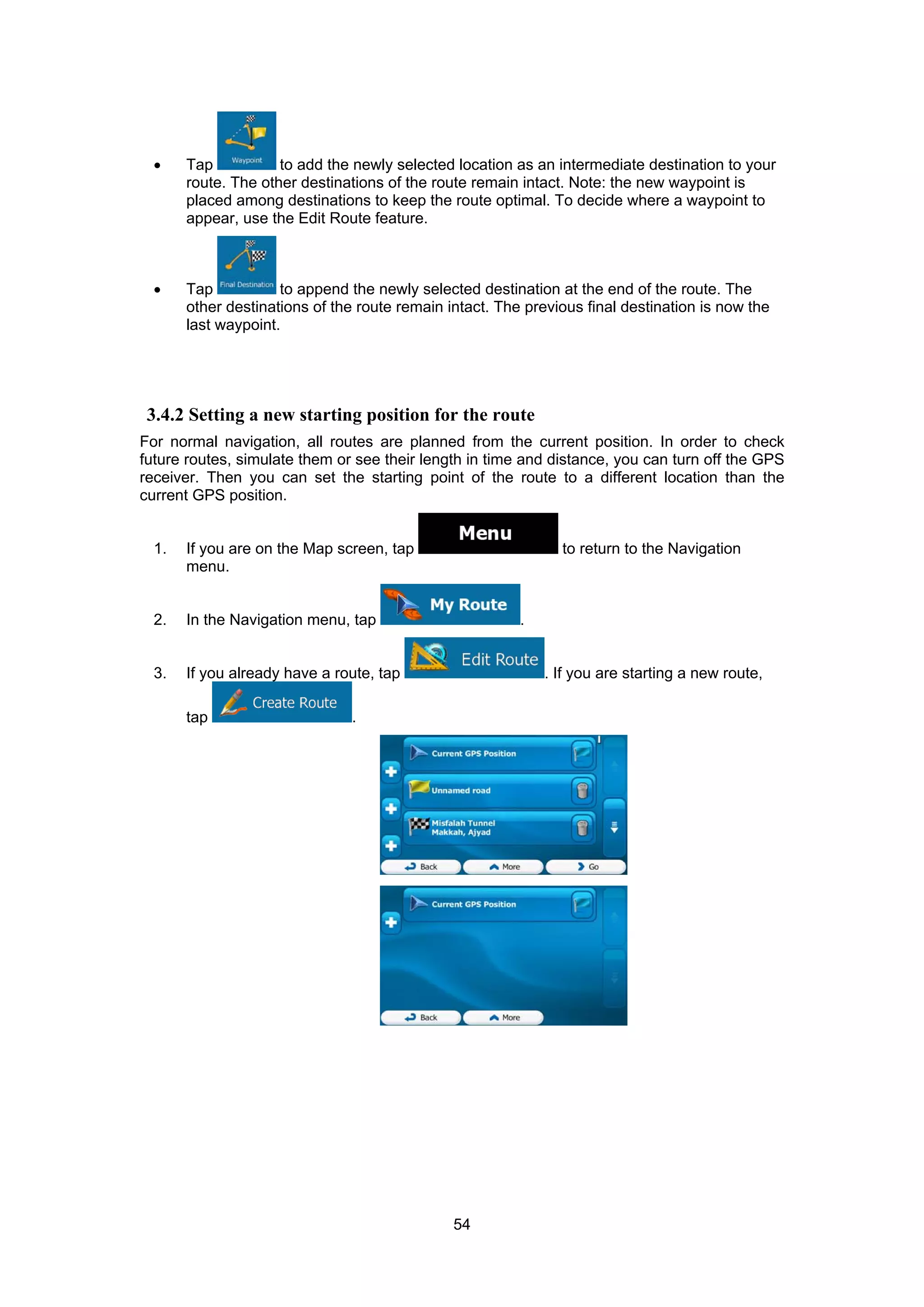 54
• Tap to add the newly selected location as an intermediate destination to your
route. The other destinations of the route remain intact. Note: the new waypoint is
placed among destinations to keep the route optimal. To decide where a waypoint to
appear, use the Edit Route feature.
• Tap to append the newly selected destination at the end of the route. The
other destinations of the route remain intact. The previous final destination is now the
last waypoint.
3.4.2 Setting a new starting position for the route
For normal navigation, all routes are planned from the current position. In order to check
future routes, simulate them or see their length in time and distance, you can turn off the GPS
receiver. Then you can set the starting point of the route to a different location than the
current GPS position.
1. If you are on the Map screen, tap to return to the Navigation
menu.
2. In the Navigation menu, tap .
3. If you already have a route, tap . If you are starting a new route,
tap .
 