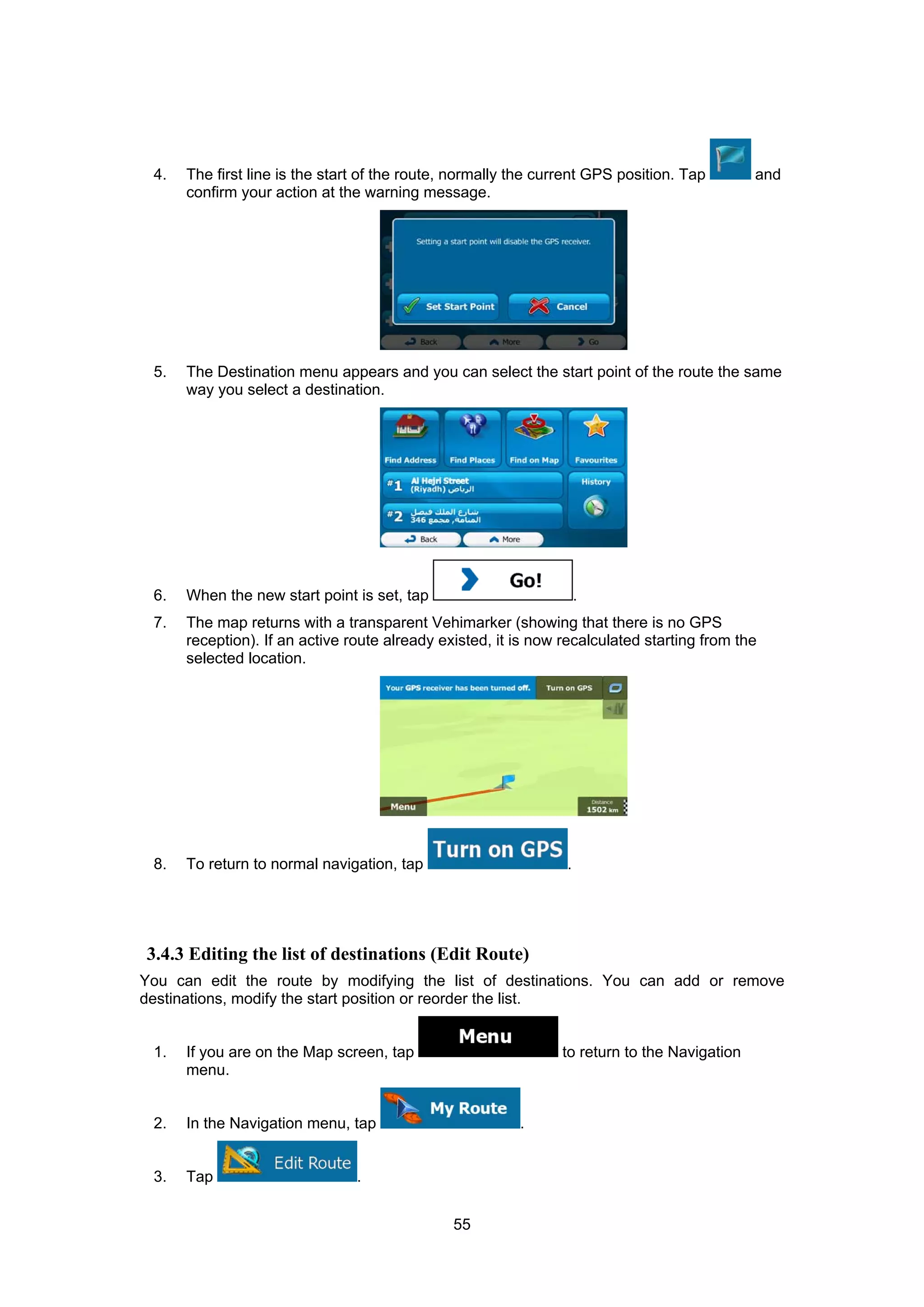 55
4. The first line is the start of the route, normally the current GPS position. Tap and
confirm your action at the warning message.
5. The Destination menu appears and you can select the start point of the route the same
way you select a destination.
6. When the new start point is set, tap .
7. The map returns with a transparent Vehimarker (showing that there is no GPS
reception). If an active route already existed, it is now recalculated starting from the
selected location.
8. To return to normal navigation, tap .
3.4.3 Editing the list of destinations (Edit Route)
You can edit the route by modifying the list of destinations. You can add or remove
destinations, modify the start position or reorder the list.
1. If you are on the Map screen, tap to return to the Navigation
menu.
2. In the Navigation menu, tap .
3. Tap .
 